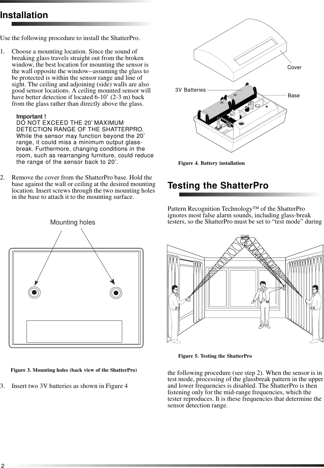 2InstallationUse the following procedure to install the ShatterPro.1. Choose a mounting location. Since the sound ofbreaking glass travels straight out from the brokenwindow, the best location for mounting the sensor isthe wall opposite the window--assuming the glass tobe protected is within the sensor range and line ofsight. The ceiling and adjoining (side) walls are alsogood sensor locations. A ceiling mounted sensor willhave better detection if located 6-10’ (2-3 m) backfrom the glass rather than directly above the glass.Important !DO NOT EXCEED THE 20’ MAXIMUMDETECTION RANGE OF THE SHATTERPRO.While the sensor may function beyond the 20’range, it could miss a minimum output glass-break. Furthermore, changing conditions in theroom, such as rearranging furniture, could reducethe range of the sensor back to 20’.2. Remove the cover from the ShatterPro base. Hold thebase against the wall or ceiling at the desired mountinglocation. Insert screws through the two mounting holesin the base to attach it to the mounting surface.        Mounting holesFigure 3. Mounting holes (back view of the ShatterPro)3. Insert two 3V batteries as shown in Figure 4Figure 4. Battery installationTesting the ShatterProPattern Recognition Technology™ of the ShatterProignores most false alarm sounds, including glass-breaktesters, so the ShatterPro must be set to “test mode” duringFigure 5. Testing the ShatterProthe following procedure (see step 2). When the sensor is intest mode, processing of the glassbreak pattern in the upperand lower frequencies is disabled. The ShatterPro is thenlistening only for the mid-range frequencies, which thetester reproduces. It is these frequencies that determine thesensor detection range.CoverBase3V Batteries