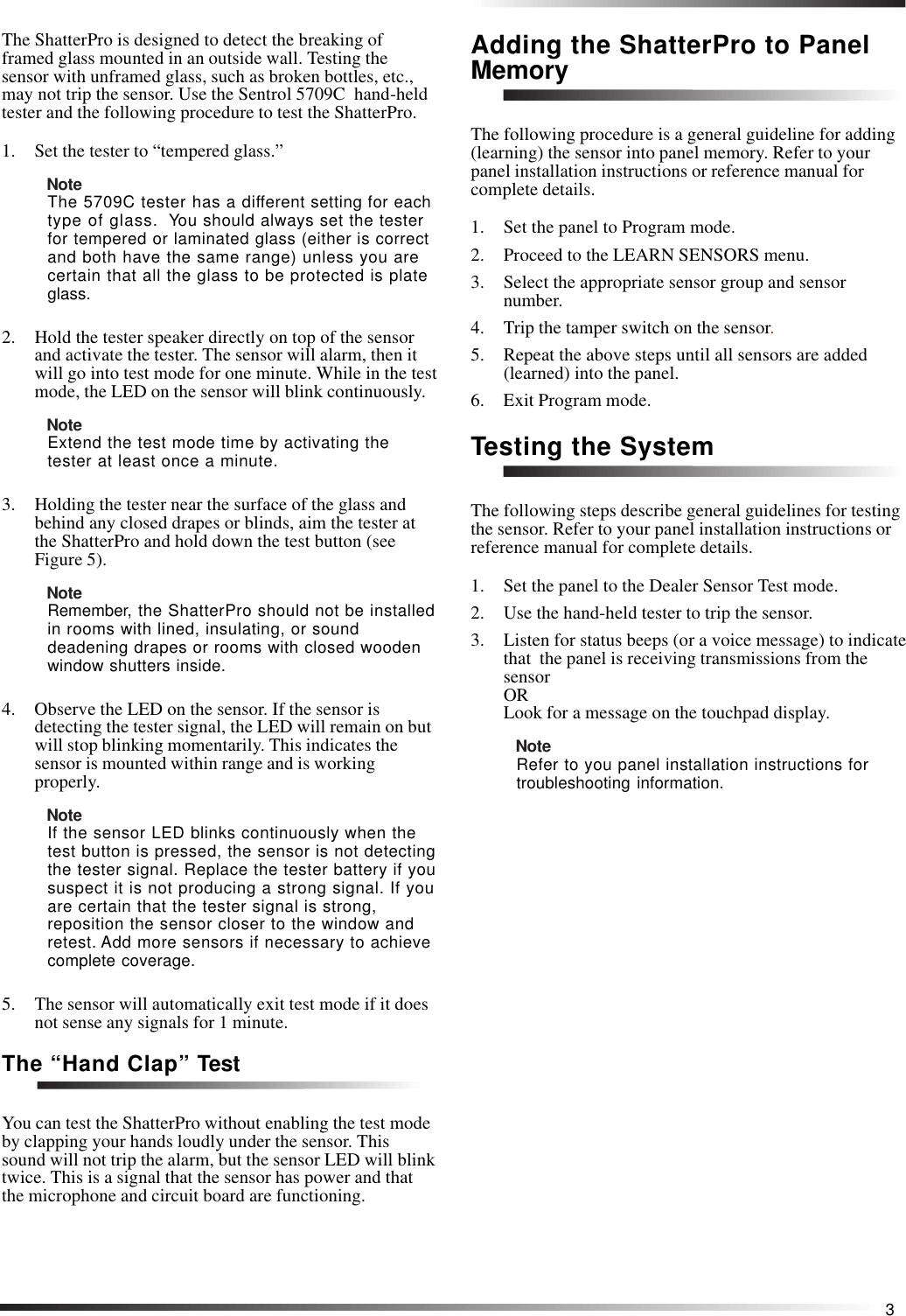 3The ShatterPro is designed to detect the breaking offramed glass mounted in an outside wall. Testing thesensor with unframed glass, such as broken bottles, etc.,may not trip the sensor. Use the Sentrol 5709C  hand-heldtester and the following procedure to test the ShatterPro.1. Set the tester to “tempered glass.”NoteThe 5709C tester has a different setting for eachtype of glass.  You should always set the testerfor tempered or laminated glass (either is correctand both have the same range) unless you arecertain that all the glass to be protected is plateglass.2. Hold the tester speaker directly on top of the sensorand activate the tester. The sensor will alarm, then itwill go into test mode for one minute. While in the testmode, the LED on the sensor will blink continuously.NoteExtend the test mode time by activating thetester at least once a minute.3. Holding the tester near the surface of the glass andbehind any closed drapes or blinds, aim the tester atthe ShatterPro and hold down the test button (seeFigure 5).NoteRemember, the ShatterPro should not be installedin rooms with lined, insulating, or sounddeadening drapes or rooms with closed woodenwindow shutters inside.4. Observe the LED on the sensor. If the sensor isdetecting the tester signal, the LED will remain on butwill stop blinking momentarily. This indicates thesensor is mounted within range and is workingproperly.NoteIf the sensor LED blinks continuously when thetest button is pressed, the sensor is not detectingthe tester signal. Replace the tester battery if yoususpect it is not producing a strong signal. If youare certain that the tester signal is strong,reposition the sensor closer to the window andretest. Add more sensors if necessary to achievecomplete coverage.5. The sensor will automatically exit test mode if it doesnot sense any signals for 1 minute.The “Hand Clap” TestYou can test the ShatterPro without enabling the test modeby clapping your hands loudly under the sensor. Thissound will not trip the alarm, but the sensor LED will blinktwice. This is a signal that the sensor has power and thatthe microphone and circuit board are functioning.Adding the ShatterPro to PanelMemoryThe following procedure is a general guideline for adding(learning) the sensor into panel memory. Refer to yourpanel installation instructions or reference manual forcomplete details.1. Set the panel to Program mode.2. Proceed to the LEARN SENSORS menu.3. Select the appropriate sensor group and sensornumber.4. Trip the tamper switch on the sensor.5. Repeat the above steps until all sensors are added(learned) into the panel.6. Exit Program mode.Testing the SystemThe following steps describe general guidelines for testingthe sensor. Refer to your panel installation instructions orreference manual for complete details.1. Set the panel to the Dealer Sensor Test mode.2. Use the hand-held tester to trip the sensor.3. Listen for status beeps (or a voice message) to indicatethat  the panel is receiving transmissions from thesensorORLook for a message on the touchpad display.NoteRefer to you panel installation instructions fortroubleshooting information.
