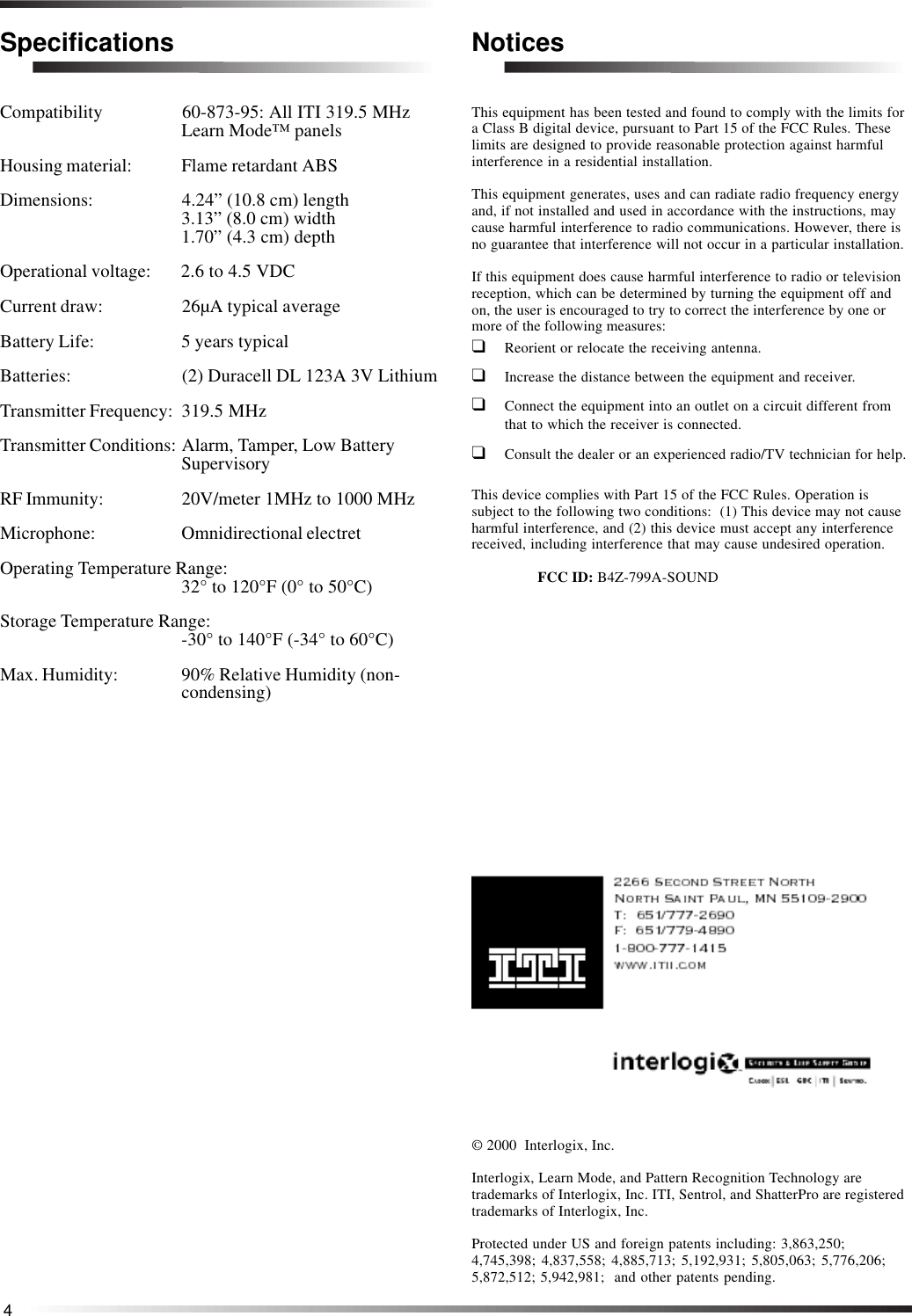 4SpecificationsCompatibility 60-873-95: All ITI 319.5 MHzLearn Mode™ panelsHousing material: Flame retardant ABSDimensions: 4.24” (10.8 cm) length3.13” (8.0 cm) width1.70” (4.3 cm) depthOperational voltage: 2.6 to 4.5 VDCCurrent draw: 26µA typical averageBattery Life: 5 years typicalBatteries: (2) Duracell DL 123A 3V LithiumTransmitter Frequency: 319.5 MHzTransmitter Conditions: Alarm, Tamper, Low BatterySupervisoryRF Immunity: 20V/meter 1MHz to 1000 MHzMicrophone: Omnidirectional electretOperating Temperature Range:32° to 120°F (0° to 50°C)Storage Temperature Range:-30° to 140°F (-34° to 60°C)Max. Humidity: 90% Relative Humidity (non-condensing)© 2000  Interlogix, Inc.Interlogix, Learn Mode, and Pattern Recognition Technology aretrademarks of Interlogix, Inc. ITI, Sentrol, and ShatterPro are registeredtrademarks of Interlogix, Inc.Protected under US and foreign patents including: 3,863,250;4,745,398; 4,837,558; 4,885,713; 5,192,931; 5,805,063; 5,776,206;5,872,512; 5,942,981;  and other patents pending.NoticesThis equipment has been tested and found to comply with the limits fora Class B digital device, pursuant to Part 15 of the FCC Rules. Theselimits are designed to provide reasonable protection against harmfulinterference in a residential installation.This equipment generates, uses and can radiate radio frequency energyand, if not installed and used in accordance with the instructions, maycause harmful interference to radio communications. However, there isno guarantee that interference will not occur in a particular installation.If this equipment does cause harmful interference to radio or televisionreception, which can be determined by turning the equipment off andon, the user is encouraged to try to correct the interference by one ormore of the following measures:❑Reorient or relocate the receiving antenna.❑Increase the distance between the equipment and receiver.❑Connect the equipment into an outlet on a circuit different fromthat to which the receiver is connected.❑Consult the dealer or an experienced radio/TV technician for help.This device complies with Part 15 of the FCC Rules. Operation issubject to the following two conditions:  (1) This device may not causeharmful interference, and (2) this device must accept any interferencereceived, including interference that may cause undesired operation.FCC ID: B4Z-799A-SOUND