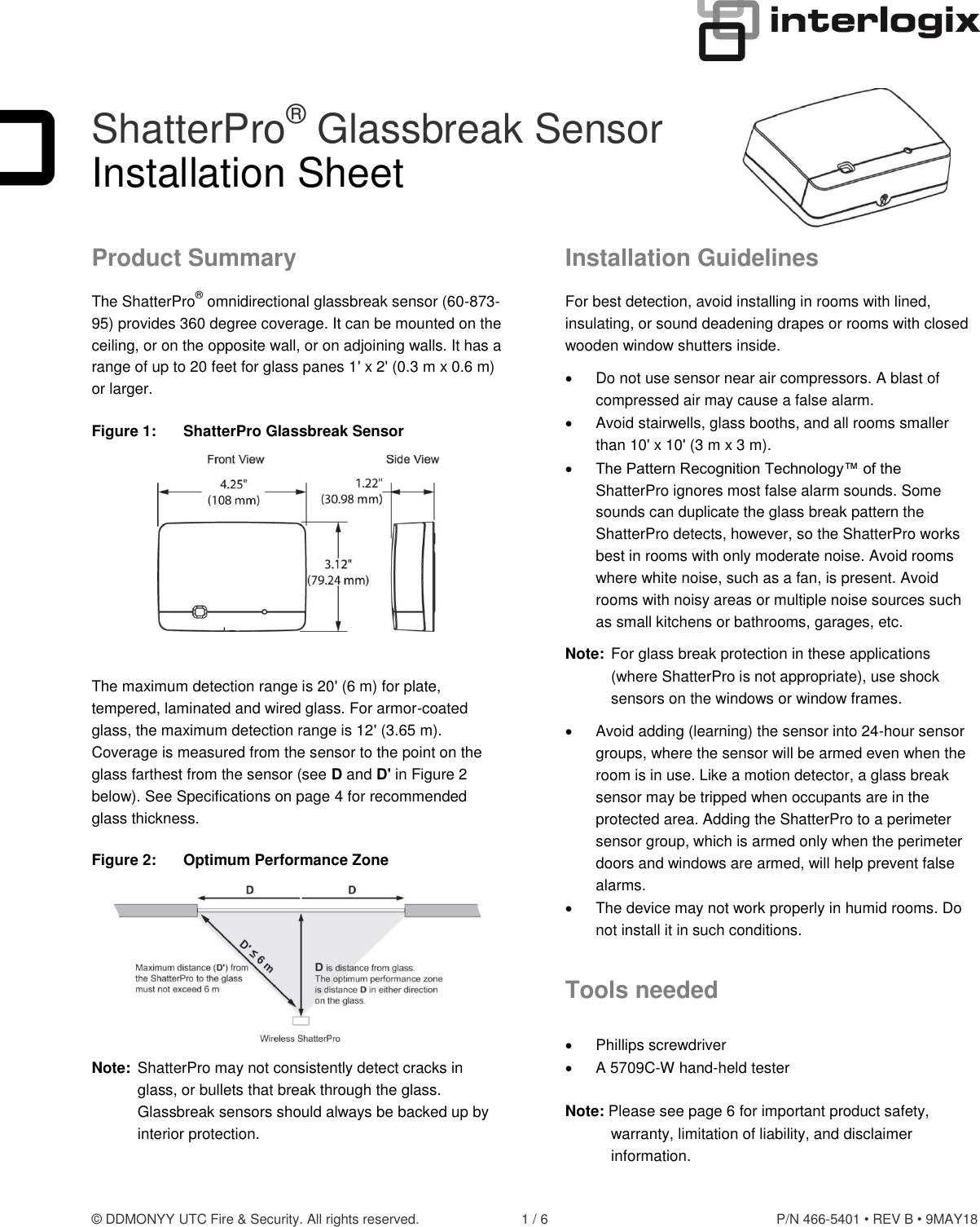 © DDMONYY UTC Fire &amp; Security. All rights reserved.  1 / 6  P/N 466-5401 • REV B • 9MAY18  ShatterPro® Glassbreak Sensor Installation Sheet Product Summary The ShatterPro® omnidirectional glassbreak sensor (60-873-95) provides 360 degree coverage. It can be mounted on the ceiling, or on the opposite wall, or on adjoining walls. It has a range of up to 20 feet for glass panes 1&apos; x 2&apos; (0.3 m x 0.6 m) or larger. Figure 1:  ShatterPro Glassbreak Sensor   The maximum detection range is 20&apos; (6 m) for plate, tempered, laminated and wired glass. For armor-coated glass, the maximum detection range is 12&apos; (3.65 m). Coverage is measured from the sensor to the point on the glass farthest from the sensor (see D and D&apos; in Figure 2 below). See Specifications on page 4 for recommended glass thickness. Figure 2:  Optimum Performance Zone  Note:  ShatterPro may not consistently detect cracks in glass, or bullets that break through the glass. Glassbreak sensors should always be backed up by interior protection. Installation Guidelines For best detection, avoid installing in rooms with lined, insulating, or sound deadening drapes or rooms with closed wooden window shutters inside.  Do not use sensor near air compressors. A blast of compressed air may cause a false alarm.   Avoid stairwells, glass booths, and all rooms smaller than 10&apos; x 10&apos; (3 m x 3 m).  The Pattern Recognition Technology™ of the ShatterPro ignores most false alarm sounds. Some sounds can duplicate the glass break pattern the ShatterPro detects, however, so the ShatterPro works best in rooms with only moderate noise. Avoid rooms where white noise, such as a fan, is present. Avoid rooms with noisy areas or multiple noise sources such as small kitchens or bathrooms, garages, etc. Note:  For glass break protection in these applications (where ShatterPro is not appropriate), use shock sensors on the windows or window frames.   Avoid adding (learning) the sensor into 24-hour sensor groups, where the sensor will be armed even when the room is in use. Like a motion detector, a glass break sensor may be tripped when occupants are in the protected area. Adding the ShatterPro to a perimeter sensor group, which is armed only when the perimeter doors and windows are armed, will help prevent false alarms.   The device may not work properly in humid rooms. Do not install it in such conditions. Tools needed   Phillips screwdriver   A 5709C-W hand-held tester  Note: Please see page 6 for important product safety, warranty, limitation of liability, and disclaimer information.  