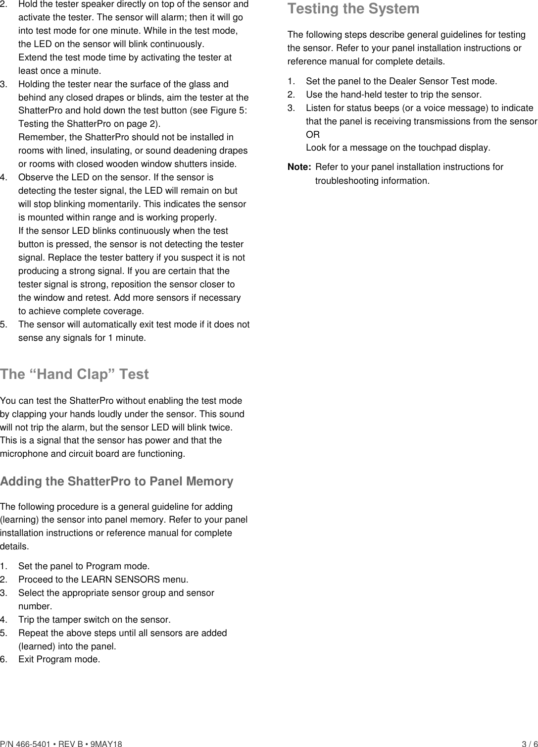 P/N 466-5401 • REV B • 9MAY18    3 / 6 2.  Hold the tester speaker directly on top of the sensor and activate the tester. The sensor will alarm; then it will go into test mode for one minute. While in the test mode, the LED on the sensor will blink continuously. Extend the test mode time by activating the tester at least once a minute. 3.  Holding the tester near the surface of the glass and behind any closed drapes or blinds, aim the tester at the ShatterPro and hold down the test button (see Figure 5: Testing the ShatterPro on page 2). Remember, the ShatterPro should not be installed in rooms with lined, insulating, or sound deadening drapes or rooms with closed wooden window shutters inside. 4.  Observe the LED on the sensor. If the sensor is detecting the tester signal, the LED will remain on but will stop blinking momentarily. This indicates the sensor is mounted within range and is working properly. If the sensor LED blinks continuously when the test button is pressed, the sensor is not detecting the tester signal. Replace the tester battery if you suspect it is not producing a strong signal. If you are certain that the tester signal is strong, reposition the sensor closer to the window and retest. Add more sensors if necessary to achieve complete coverage. 5.  The sensor will automatically exit test mode if it does not sense any signals for 1 minute. The “Hand Clap” Test You can test the ShatterPro without enabling the test mode by clapping your hands loudly under the sensor. This sound will not trip the alarm, but the sensor LED will blink twice. This is a signal that the sensor has power and that the microphone and circuit board are functioning. Adding the ShatterPro to Panel Memory The following procedure is a general guideline for adding (learning) the sensor into panel memory. Refer to your panel installation instructions or reference manual for complete details. 1.  Set the panel to Program mode. 2. Proceed to the LEARN SENSORS menu. 3.  Select the appropriate sensor group and sensor number. 4.  Trip the tamper switch on the sensor. 5.  Repeat the above steps until all sensors are added (learned) into the panel. 6.  Exit Program mode. Testing the System The following steps describe general guidelines for testing the sensor. Refer to your panel installation instructions or reference manual for complete details. 1.  Set the panel to the Dealer Sensor Test mode. 2.  Use the hand-held tester to trip the sensor. 3.  Listen for status beeps (or a voice message) to indicate that the panel is receiving transmissions from the sensor OR Look for a message on the touchpad display. Note:  Refer to your panel installation instructions for troubleshooting information. 