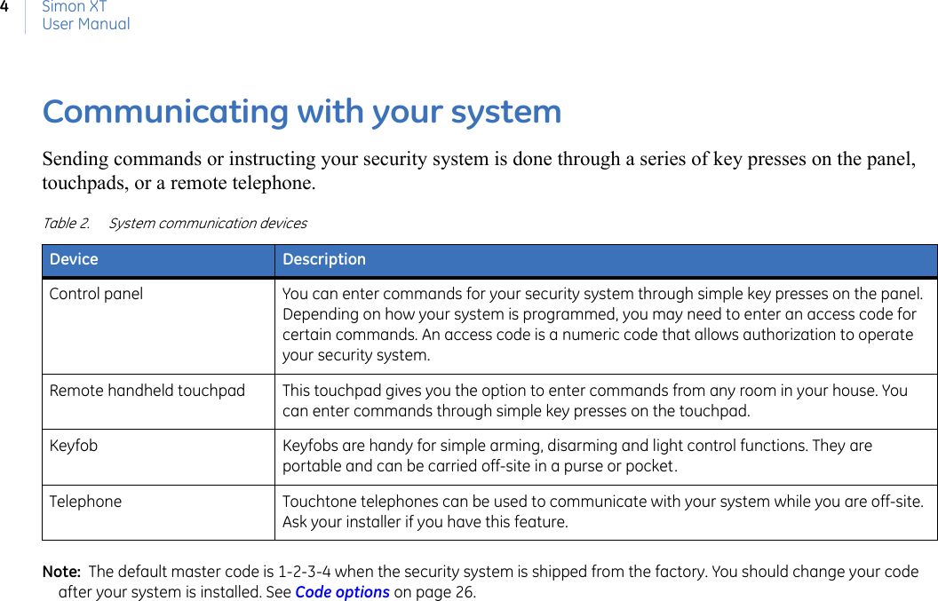 Simon XTUser Manual4Communicating with your systemSending commands or instructing your security system is done through a series of key presses on the panel, touchpads, or a remote telephone.Note:  The default master code is 1-2-3-4 when the security system is shipped from the factory. You should change your code after your system is installed. See Code options on page 26. Table 2. System communication devicesDevice DescriptionControl panel You can enter commands for your security system through simple key presses on the panel. Depending on how your system is programmed, you may need to enter an access code for certain commands. An access code is a numeric code that allows authorization to operate your security system.Remote handheld touchpad This touchpad gives you the option to enter commands from any room in your house. You can enter commands through simple key presses on the touchpad.Keyfob Keyfobs are handy for simple arming, disarming and light control functions. They are portable and can be carried off-site in a purse or pocket.Telephone Touchtone telephones can be used to communicate with your system while you are off-site. Ask your installer if you have this feature.