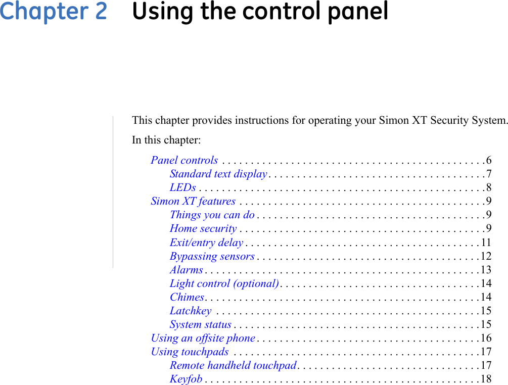 Chapter 2  Using the control panelThis chapter provides instructions for operating your Simon XT Security System.In this chapter:Panel controls . . . . . . . . . . . . . . . . . . . . . . . . . . . . . . . . . . . . . . . . . . . . . .6Standard text display. . . . . . . . . . . . . . . . . . . . . . . . . . . . . . . . . . . . . .7LEDs . . . . . . . . . . . . . . . . . . . . . . . . . . . . . . . . . . . . . . . . . . . . . . . . . .8Simon XT features . . . . . . . . . . . . . . . . . . . . . . . . . . . . . . . . . . . . . . . . . . .9Things you can do . . . . . . . . . . . . . . . . . . . . . . . . . . . . . . . . . . . . . . . .9Home security . . . . . . . . . . . . . . . . . . . . . . . . . . . . . . . . . . . . . . . . . . .9Exit/entry delay . . . . . . . . . . . . . . . . . . . . . . . . . . . . . . . . . . . . . . . . .11Bypassing sensors . . . . . . . . . . . . . . . . . . . . . . . . . . . . . . . . . . . . . . .12Alarms . . . . . . . . . . . . . . . . . . . . . . . . . . . . . . . . . . . . . . . . . . . . . . . .13Light control (optional). . . . . . . . . . . . . . . . . . . . . . . . . . . . . . . . . . .14Chimes. . . . . . . . . . . . . . . . . . . . . . . . . . . . . . . . . . . . . . . . . . . . . . . .14Latchkey  . . . . . . . . . . . . . . . . . . . . . . . . . . . . . . . . . . . . . . . . . . . . . .15System status . . . . . . . . . . . . . . . . . . . . . . . . . . . . . . . . . . . . . . . . . . .15Using an offsite phone . . . . . . . . . . . . . . . . . . . . . . . . . . . . . . . . . . . . . . .16Using touchpads  . . . . . . . . . . . . . . . . . . . . . . . . . . . . . . . . . . . . . . . . . . .17Remote handheld touchpad. . . . . . . . . . . . . . . . . . . . . . . . . . . . . . . .17Keyfob . . . . . . . . . . . . . . . . . . . . . . . . . . . . . . . . . . . . . . . . . . . . . . . .18