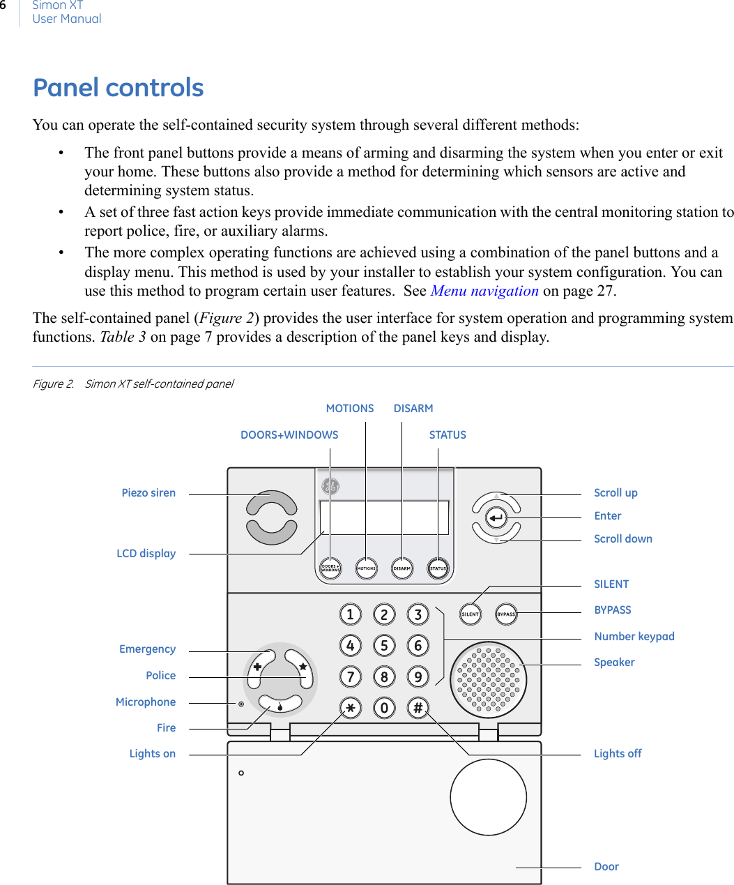 Simon XTUser Manual6Panel controlsYou can operate the self-contained security system through several different methods: • The front panel buttons provide a means of arming and disarming the system when you enter or exit your home. These buttons also provide a method for determining which sensors are active and determining system status.• A set of three fast action keys provide immediate communication with the central monitoring station to report police, fire, or auxiliary alarms.• The more complex operating functions are achieved using a combination of the panel buttons and a display menu. This method is used by your installer to establish your system configuration. You can use this method to program certain user features.  See Menu navigation on page 27. The self-contained panel (Figure 2) provides the user interface for system operation and programming system functions. Table 3 on page 7 provides a description of the panel keys and display.Figure 2. Simon XT self-contained panel BYPASSSILENTNumber keypadSpeakerLights onEmergencyPoliceMicrophoneFireDoorMOTIONSDOORS+WINDOWSDISARMSTATUSLights offScroll upEnterScroll downPiezo sirenLCD display