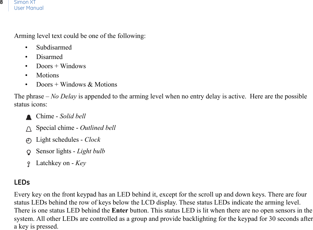 Simon XTUser Manual8Arming level text could be one of the following:• Subdisarmed• Disarmed• Doors + Windows• Motions• Doors + Windows &amp; MotionsThe phrase – No Delay is appended to the arming level when no entry delay is active.  Here are the possible status icons: Chime - Solid bell  Special chime - Outlined bell Light schedules - Clock  Sensor lights - Light bulb  Latchkey on - Key   LEDsEvery key on the front keypad has an LED behind it, except for the scroll up and down keys. There are four status LEDs behind the row of keys below the LCD display. These status LEDs indicate the arming level. There is one status LED behind the Enter button. This status LED is lit when there are no open sensors in the system. All other LEDs are controlled as a group and provide backlighting for the keypad for 30 seconds after a key is pressed.