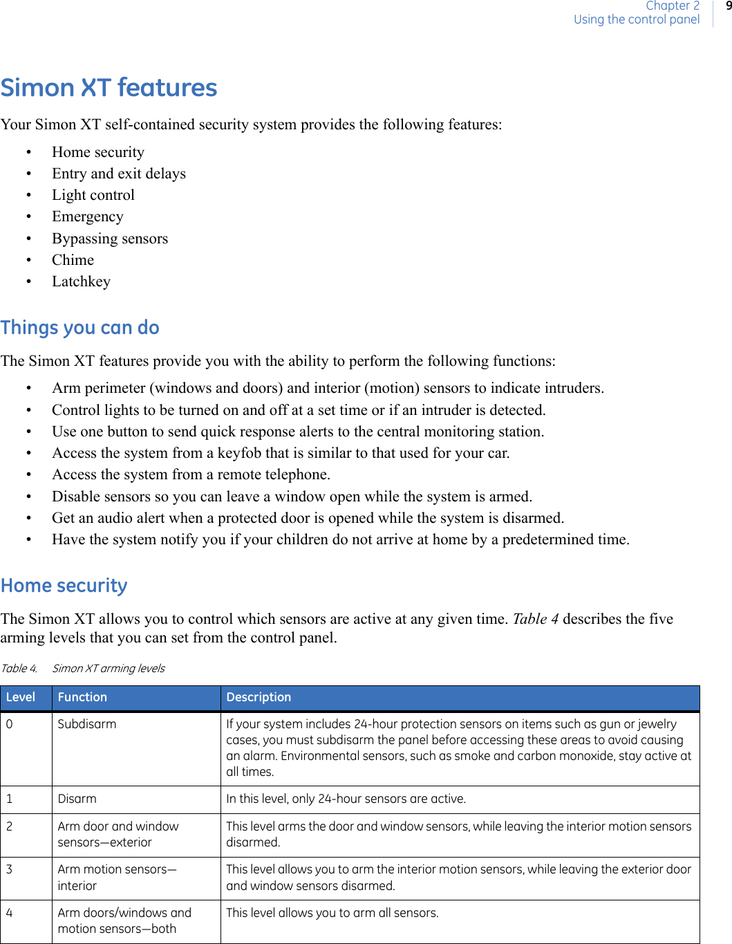Chapter 2Using the control panel9Simon XT featuresYour Simon XT self-contained security system provides the following features:• Home security • Entry and exit delays• Light control• Emergency• Bypassing sensors•Chime• LatchkeyThings you can doThe Simon XT features provide you with the ability to perform the following functions:• Arm perimeter (windows and doors) and interior (motion) sensors to indicate intruders.• Control lights to be turned on and off at a set time or if an intruder is detected.• Use one button to send quick response alerts to the central monitoring station.• Access the system from a keyfob that is similar to that used for your car.• Access the system from a remote telephone.• Disable sensors so you can leave a window open while the system is armed.• Get an audio alert when a protected door is opened while the system is disarmed.• Have the system notify you if your children do not arrive at home by a predetermined time.Home securityThe Simon XT allows you to control which sensors are active at any given time. Table 4 describes the five arming levels that you can set from the control panel. Table 4. Simon XT arming levelsLevel Function Description0 Subdisarm If your system includes 24-hour protection sensors on items such as gun or jewelry cases, you must subdisarm the panel before accessing these areas to avoid causing an alarm. Environmental sensors, such as smoke and carbon monoxide, stay active at all times.1 Disarm In this level, only 24-hour sensors are active.2 Arm door and window sensors—exteriorThis level arms the door and window sensors, while leaving the interior motion sensors disarmed.3Arm motion sensors—interiorThis level allows you to arm the interior motion sensors, while leaving the exterior door and window sensors disarmed.4 Arm doors/windows and motion sensors—bothThis level allows you to arm all sensors.
