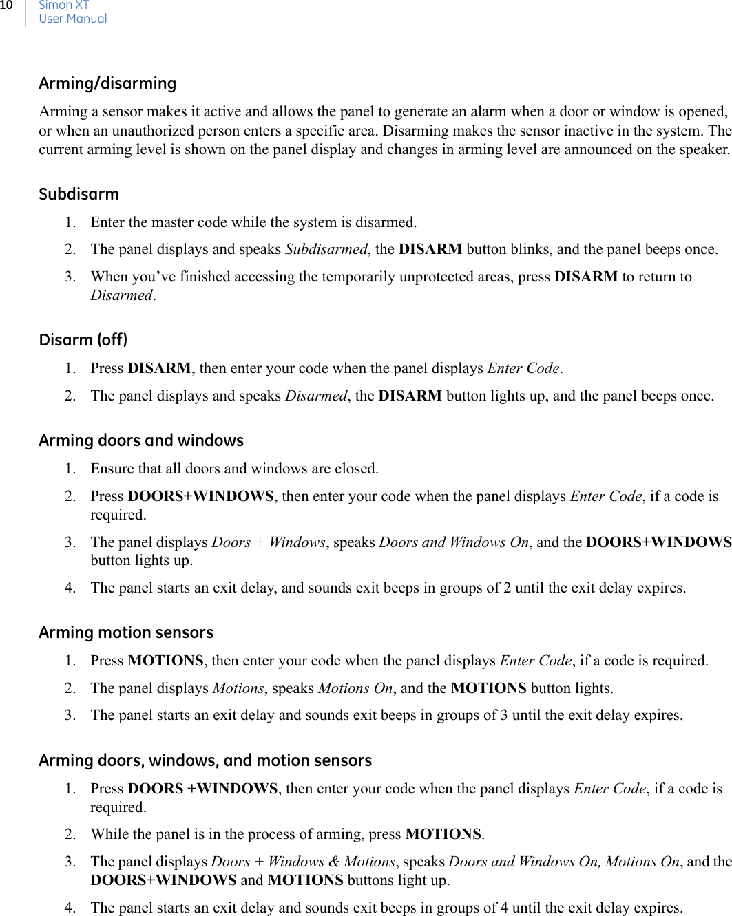 Simon XTUser Manual10Arming/disarmingArming a sensor makes it active and allows the panel to generate an alarm when a door or window is opened, or when an unauthorized person enters a specific area. Disarming makes the sensor inactive in the system. The current arming level is shown on the panel display and changes in arming level are announced on the speaker.Subdisarm 1. Enter the master code while the system is disarmed.2. The panel displays and speaks Subdisarmed, the DISARM button blinks, and the panel beeps once.3. When you’ve finished accessing the temporarily unprotected areas, press DISARM to return to Disarmed.Disarm (off)1. Press DISARM, then enter your code when the panel displays Enter Code.2. The panel displays and speaks Disarmed, the DISARM button lights up, and the panel beeps once.Arming doors and windows1. Ensure that all doors and windows are closed.2. Press DOORS+WINDOWS, then enter your code when the panel displays Enter Code, if a code is required.3. The panel displays Doors + Windows, speaks Doors and Windows On, and the DOORS+WINDOWS button lights up.4. The panel starts an exit delay, and sounds exit beeps in groups of 2 until the exit delay expires.Arming motion sensors1. Press MOTIONS, then enter your code when the panel displays Enter Code, if a code is required.2. The panel displays Motions, speaks Motions On, and the MOTIONS button lights.3. The panel starts an exit delay and sounds exit beeps in groups of 3 until the exit delay expires.Arming doors, windows, and motion sensors1. Press DOORS +WINDOWS, then enter your code when the panel displays Enter Code, if a code is required. 2. While the panel is in the process of arming, press MOTIONS.3. The panel displays Doors + Windows &amp; Motions, speaks Doors and Windows On, Motions On, and the DOORS+WINDOWS and MOTIONS buttons light up.4. The panel starts an exit delay and sounds exit beeps in groups of 4 until the exit delay expires.