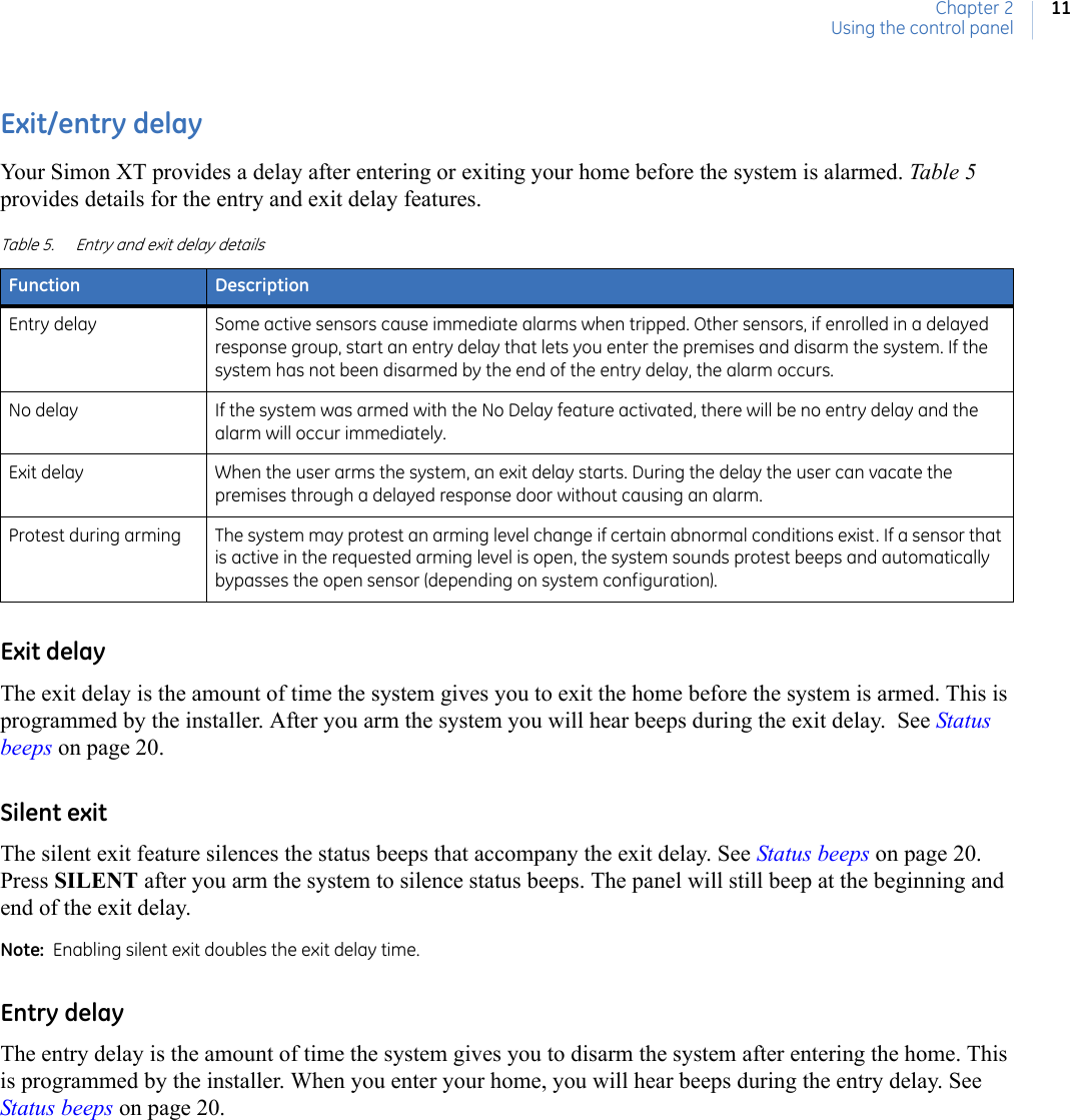 Chapter 2Using the control panel11Exit/entry delayYour Simon XT provides a delay after entering or exiting your home before the system is alarmed. Table 5  provides details for the entry and exit delay features.Exit delayThe exit delay is the amount of time the system gives you to exit the home before the system is armed. This is programmed by the installer. After you arm the system you will hear beeps during the exit delay.  See Status beeps on page 20.Silent exitThe silent exit feature silences the status beeps that accompany the exit delay. See Status beeps on page 20. Press SILENT after you arm the system to silence status beeps. The panel will still beep at the beginning and end of the exit delay.Note:  Enabling silent exit doubles the exit delay time.Entry delayThe entry delay is the amount of time the system gives you to disarm the system after entering the home. This is programmed by the installer. When you enter your home, you will hear beeps during the entry delay. See Status beeps on page 20.Table 5. Entry and exit delay detailsFunction DescriptionEntry delay Some active sensors cause immediate alarms when tripped. Other sensors, if enrolled in a delayed response group, start an entry delay that lets you enter the premises and disarm the system. If the system has not been disarmed by the end of the entry delay, the alarm occurs.No delay If the system was armed with the No Delay feature activated, there will be no entry delay and the alarm will occur immediately.Exit delay When the user arms the system, an exit delay starts. During the delay the user can vacate the premises through a delayed response door without causing an alarm.Protest during arming The system may protest an arming level change if certain abnormal conditions exist. If a sensor that is active in the requested arming level is open, the system sounds protest beeps and automatically bypasses the open sensor (depending on system configuration).