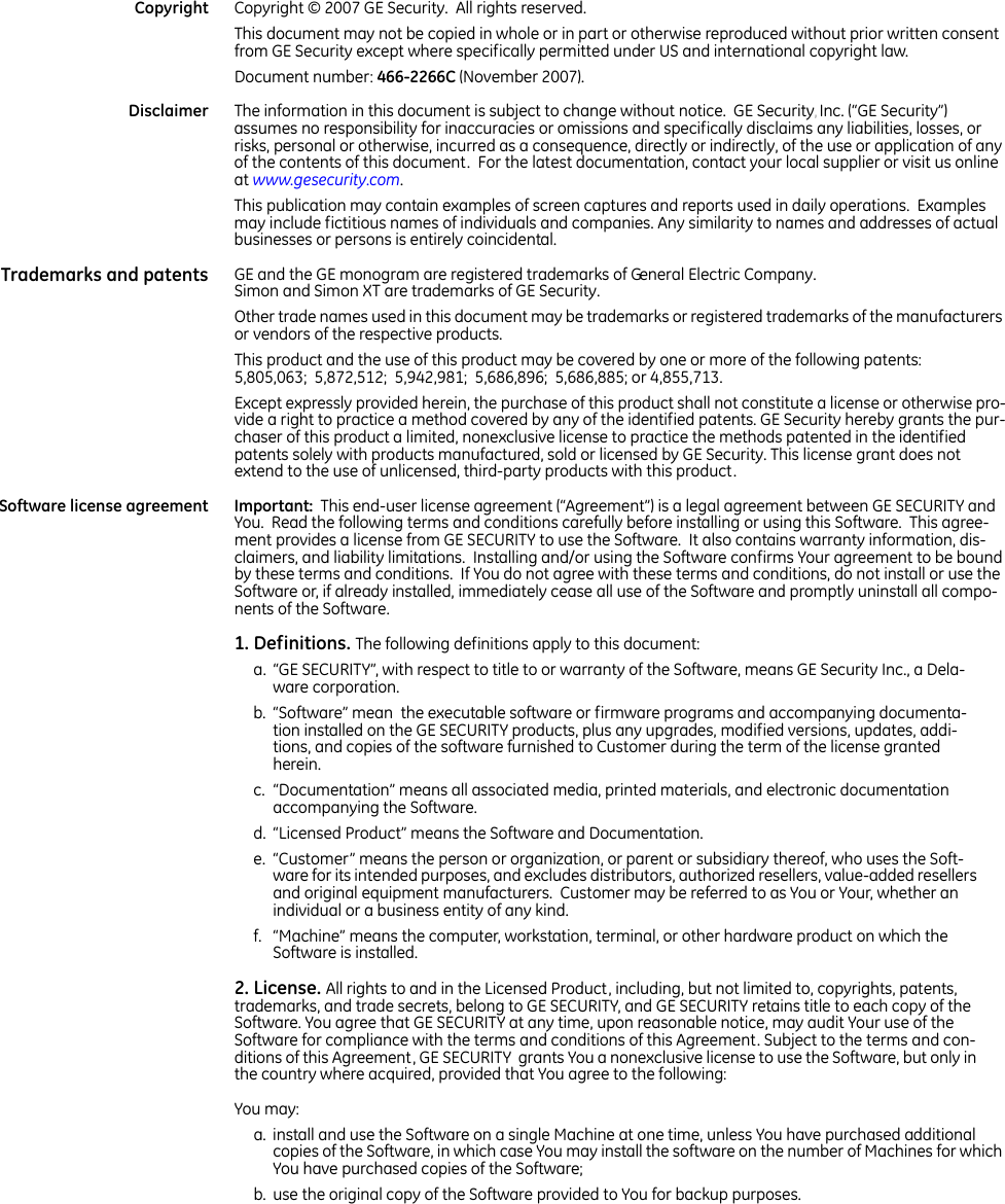   Copyright Copyright © 2007 GE Security.  All rights reserved.  This document may not be copied in whole or in part or otherwise reproduced without prior written consent from GE Security except where specifically permitted under US and international copyright law. Document number: 466-2266C (November 2007). Disclaimer The information in this document is subject to change without notice.  GE Security, Inc. (“GE Security”) assumes no responsibility for inaccuracies or omissions and specifically disclaims any liabilities, losses, or risks, personal or otherwise, incurred as a consequence, directly or indirectly, of the use or application of any of the contents of this document.  For the latest documentation, contact your local supplier or visit us online at www.gesecurity.com.   This publication may contain examples of screen captures and reports used in daily operations.  Examples may include fictitious names of individuals and companies. Any similarity to names and addresses of actual businesses or persons is entirely coincidental. Trademarks and patents GE and the GE monogram are registered trademarks of General Electric Company.  Simon and Simon XT are trademarks of GE Security. Other trade names used in this document may be trademarks or registered trademarks of the manufacturers or vendors of the respective products.  This product and the use of this product may be covered by one or more of the following patents: 5,805,063;  5,872,512;  5,942,981;  5,686,896;  5,686,885; or 4,855,713. Except expressly provided herein, the purchase of this product shall not constitute a license or otherwise pro-vide a right to practice a method covered by any of the identified patents. GE Security hereby grants the pur-chaser of this product a limited, nonexclusive license to practice the methods patented in the identified patents solely with products manufactured, sold or licensed by GE Security. This license grant does not extend to the use of unlicensed, third-party products with this product.Software license agreement Important:  This end-user license agreement (“Agreement”) is a legal agreement between GE SECURITY and You.  Read the following terms and conditions carefully before installing or using this Software.  This agree-ment provides a license from GE SECURITY to use the Software.  It also contains warranty information, dis-claimers, and liability limitations.  Installing and/or using the Software confirms Your agreement to be bound by these terms and conditions.  If You do not agree with these terms and conditions, do not install or use the Software or, if already installed, immediately cease all use of the Software and promptly uninstall all compo-nents of the Software. 1. Definitions. The following definitions apply to this document:a. “GE SECURITY”, with respect to title to or warranty of the Software, means GE Security Inc., a Dela-ware corporation. b. “Software” mean  the executable software or firmware programs and accompanying documenta-tion installed on the GE SECURITY products, plus any upgrades, modified versions, updates, addi-tions, and copies of the software furnished to Customer during the term of the license granted herein. c. “Documentation” means all associated media, printed materials, and electronic documentation accompanying the Software. d. “Licensed Product” means the Software and Documentation. e. “Customer” means the person or organization, or parent or subsidiary thereof, who uses the Soft-ware for its intended purposes, and excludes distributors, authorized resellers, value-added resellers and original equipment manufacturers.  Customer may be referred to as You or Your, whether an individual or a business entity of any kind.  f. “Machine” means the computer, workstation, terminal, or other hardware product on which the Software is installed. 2. License. All rights to and in the Licensed Product, including, but not limited to, copyrights, patents, trademarks, and trade secrets, belong to GE SECURITY, and GE SECURITY retains title to each copy of the Software. You agree that GE SECURITY at any time, upon reasonable notice, may audit Your use of the Software for compliance with the terms and conditions of this Agreement. Subject to the terms and con-ditions of this Agreement, GE SECURITY  grants You a nonexclusive license to use the Software, but only in the country where acquired, provided that You agree to the following:You may:a. install and use the Software on a single Machine at one time, unless You have purchased additional copies of the Software, in which case You may install the software on the number of Machines for which You have purchased copies of the Software; b. use the original copy of the Software provided to You for backup purposes. 