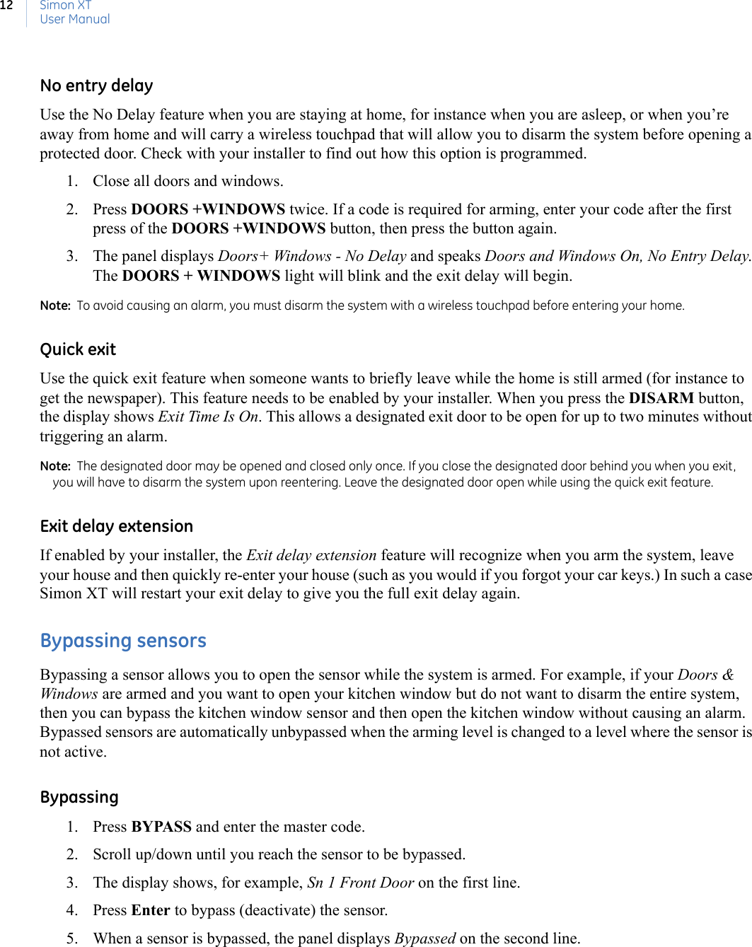 Simon XTUser Manual12No entry delayUse the No Delay feature when you are staying at home, for instance when you are asleep, or when you’re away from home and will carry a wireless touchpad that will allow you to disarm the system before opening a protected door. Check with your installer to find out how this option is programmed. 1. Close all doors and windows.2. Press DOORS +WINDOWS twice. If a code is required for arming, enter your code after the first press of the DOORS +WINDOWS button, then press the button again.3. The panel displays Doors+ Windows - No Delay and speaks Doors and Windows On, No Entry Delay. The DOORS + WINDOWS light will blink and the exit delay will begin.Note:  To avoid causing an alarm, you must disarm the system with a wireless touchpad before entering your home.Quick exitUse the quick exit feature when someone wants to briefly leave while the home is still armed (for instance to get the newspaper). This feature needs to be enabled by your installer. When you press the DISARM button, the display shows Exit Time Is On. This allows a designated exit door to be open for up to two minutes without triggering an alarm.Note:  The designated door may be opened and closed only once. If you close the designated door behind you when you exit, you will have to disarm the system upon reentering. Leave the designated door open while using the quick exit feature.Exit delay extensionIf enabled by your installer, the Exit delay extension feature will recognize when you arm the system, leave your house and then quickly re-enter your house (such as you would if you forgot your car keys.) In such a case Simon XT will restart your exit delay to give you the full exit delay again.Bypassing sensorsBypassing a sensor allows you to open the sensor while the system is armed. For example, if your Doors &amp; Windows are armed and you want to open your kitchen window but do not want to disarm the entire system, then you can bypass the kitchen window sensor and then open the kitchen window without causing an alarm. Bypassed sensors are automatically unbypassed when the arming level is changed to a level where the sensor is not active.Bypassing1. Press BYPASS and enter the master code.2. Scroll up/down until you reach the sensor to be bypassed.3. The display shows, for example, Sn 1 Front Door on the first line.4. Press Enter to bypass (deactivate) the sensor.5. When a sensor is bypassed, the panel displays Bypassed on the second line.