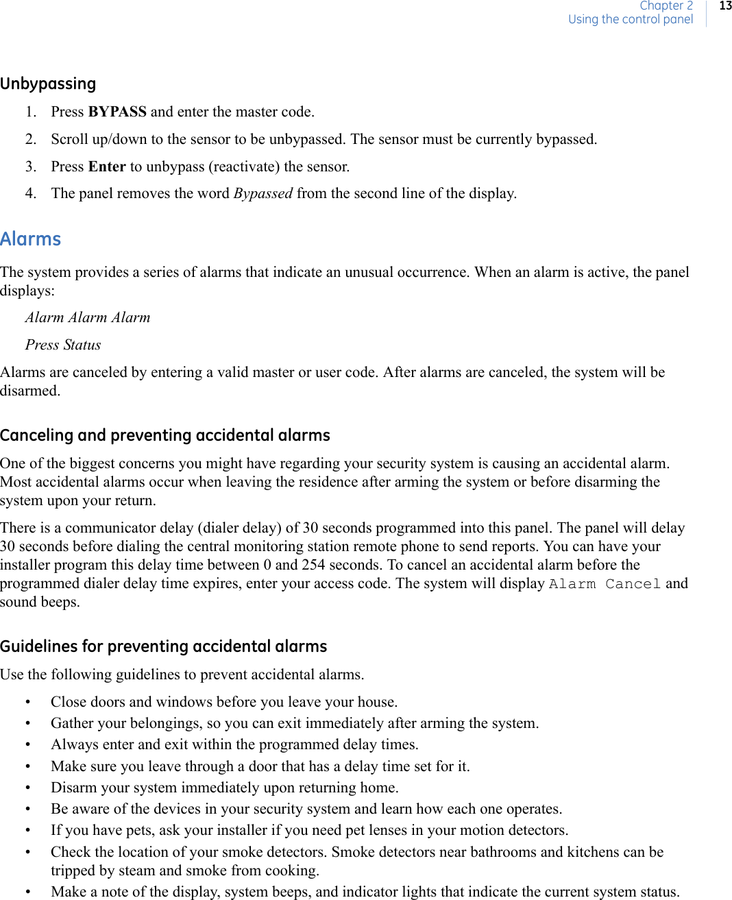 Chapter 2Using the control panel13Unbypassing1. Press BYPASS and enter the master code.2. Scroll up/down to the sensor to be unbypassed. The sensor must be currently bypassed.3. Press Enter to unbypass (reactivate) the sensor.4. The panel removes the word Bypassed from the second line of the display.AlarmsThe system provides a series of alarms that indicate an unusual occurrence. When an alarm is active, the panel displays:Alarm Alarm AlarmPress StatusAlarms are canceled by entering a valid master or user code. After alarms are canceled, the system will be disarmed.Canceling and preventing accidental alarmsOne of the biggest concerns you might have regarding your security system is causing an accidental alarm. Most accidental alarms occur when leaving the residence after arming the system or before disarming the system upon your return.There is a communicator delay (dialer delay) of 30 seconds programmed into this panel. The panel will delay 30 seconds before dialing the central monitoring station remote phone to send reports. You can have your installer program this delay time between 0 and 254 seconds. To cancel an accidental alarm before the programmed dialer delay time expires, enter your access code. The system will display Alarm Cancel and sound beeps.Guidelines for preventing accidental alarmsUse the following guidelines to prevent accidental alarms.• Close doors and windows before you leave your house.• Gather your belongings, so you can exit immediately after arming the system.• Always enter and exit within the programmed delay times.• Make sure you leave through a door that has a delay time set for it.• Disarm your system immediately upon returning home.• Be aware of the devices in your security system and learn how each one operates.• If you have pets, ask your installer if you need pet lenses in your motion detectors.• Check the location of your smoke detectors. Smoke detectors near bathrooms and kitchens can be tripped by steam and smoke from cooking.• Make a note of the display, system beeps, and indicator lights that indicate the current system status.