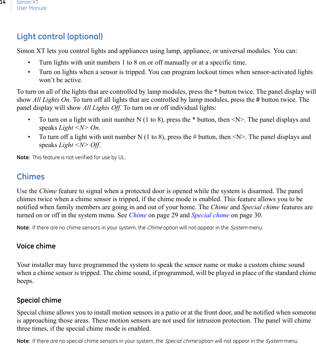 Simon XTUser Manual14Light control (optional)Simon XT lets you control lights and appliances using lamp, appliance, or universal modules. You can:• Turn lights with unit numbers 1 to 8 on or off manually or at a specific time. • Turn on lights when a sensor is tripped. You can program lockout times when sensor-activated lights won’t be active.To turn on all of the lights that are controlled by lamp modules, press the * button twice. The panel display will show All Lights On. To turn off all lights that are controlled by lamp modules, press the # button twice. The panel display will show All Lights Off. To turn on or off individual lights:• To turn on a light with unit number N (1 to 8), press the * button, then &lt;N&gt;. The panel displays and speaks Light &lt;N&gt; On.• To turn off a light with unit number N (1 to 8), press the # button, then &lt;N&gt;. The panel displays and speaks Light &lt;N&gt; Off. Note:  This feature is not verified for use by UL.  ChimesUse the Chime feature to signal when a protected door is opened while the system is disarmed. The panel chimes twice when a chime sensor is tripped, if the chime mode is enabled. This feature allows you to be notified when family members are going in and out of your home. The Chime and Special chime features are turned on or off in the system menu. See Chime on page 29 and Special chime on page 30.Note:  If there are no chime sensors in your system, the Chime option will not appear in the System menu.Voice chimeYour installer may have programmed the system to speak the sensor name or make a custom chime sound when a chime sensor is tripped. The chime sound, if programmed, will be played in place of the standard chime beeps.Special chimeSpecial chime allows you to install motion sensors in a patio or at the front door, and be notified when someone is approaching those areas. These motion sensors are not used for intrusion protection. The panel will chime three times, if the special chime mode is enabled.Note:  If there are no special chime sensors in your system, the Special chime option will not appear in the System menu.