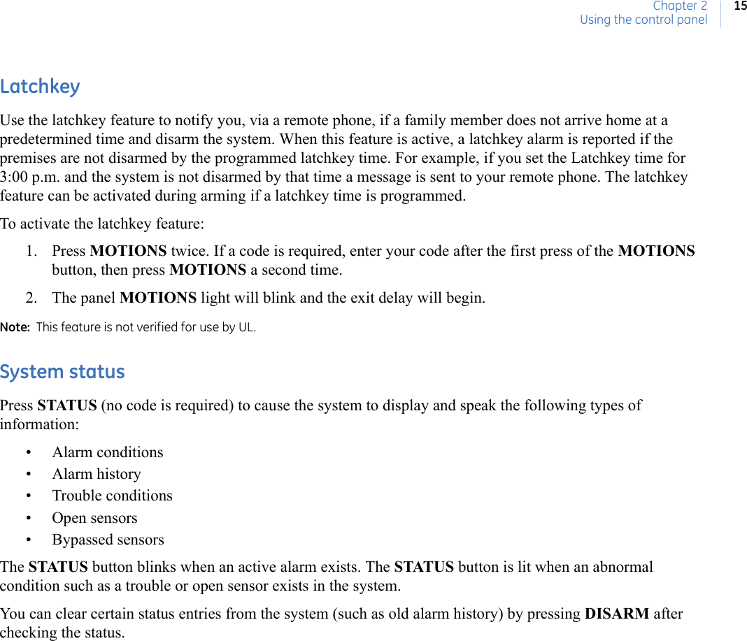 Chapter 2Using the control panel15LatchkeyUse the latchkey feature to notify you, via a remote phone, if a family member does not arrive home at a predetermined time and disarm the system. When this feature is active, a latchkey alarm is reported if the premises are not disarmed by the programmed latchkey time. For example, if you set the Latchkey time for 3:00 p.m. and the system is not disarmed by that time a message is sent to your remote phone. The latchkey feature can be activated during arming if a latchkey time is programmed. To activate the latchkey feature:1. Press MOTIONS twice. If a code is required, enter your code after the first press of the MOTIONS button, then press MOTIONS a second time.2. The panel MOTIONS light will blink and the exit delay will begin.Note:  This feature is not verified for use by UL.  System status Press STATUS (no code is required) to cause the system to display and speak the following types of information:• Alarm conditions• Alarm history• Trouble conditions• Open sensors• Bypassed sensorsThe STATUS button blinks when an active alarm exists. The STATUS button is lit when an abnormal condition such as a trouble or open sensor exists in the system.You can clear certain status entries from the system (such as old alarm history) by pressing DISARM after checking the status.