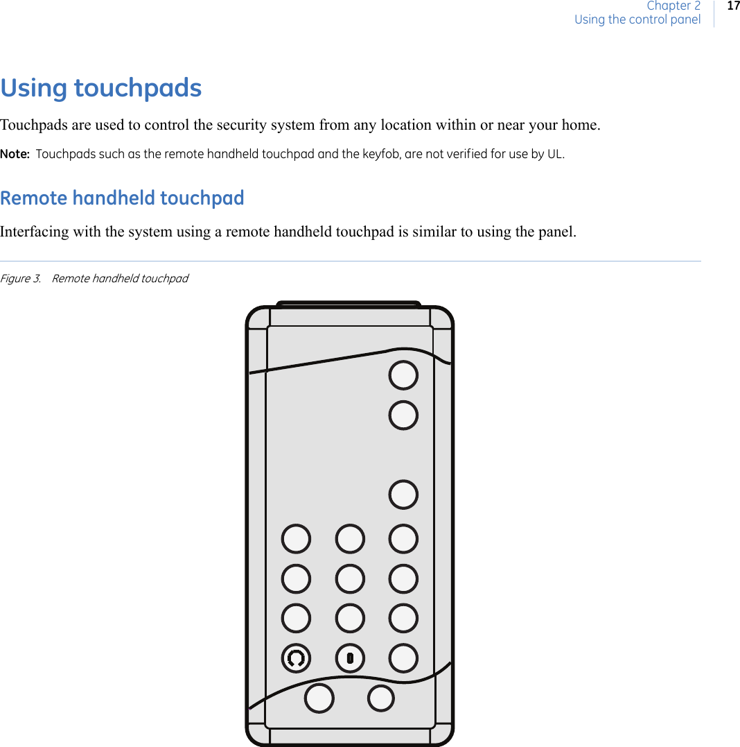 Chapter 2Using the control panel17Using touchpadsTouchpads are used to control the security system from any location within or near your home. Note:  Touchpads such as the remote handheld touchpad and the keyfob, are not verified for use by UL.  Remote handheld touchpadInterfacing with the system using a remote handheld touchpad is similar to using the panel. Figure 3. Remote handheld touchpad