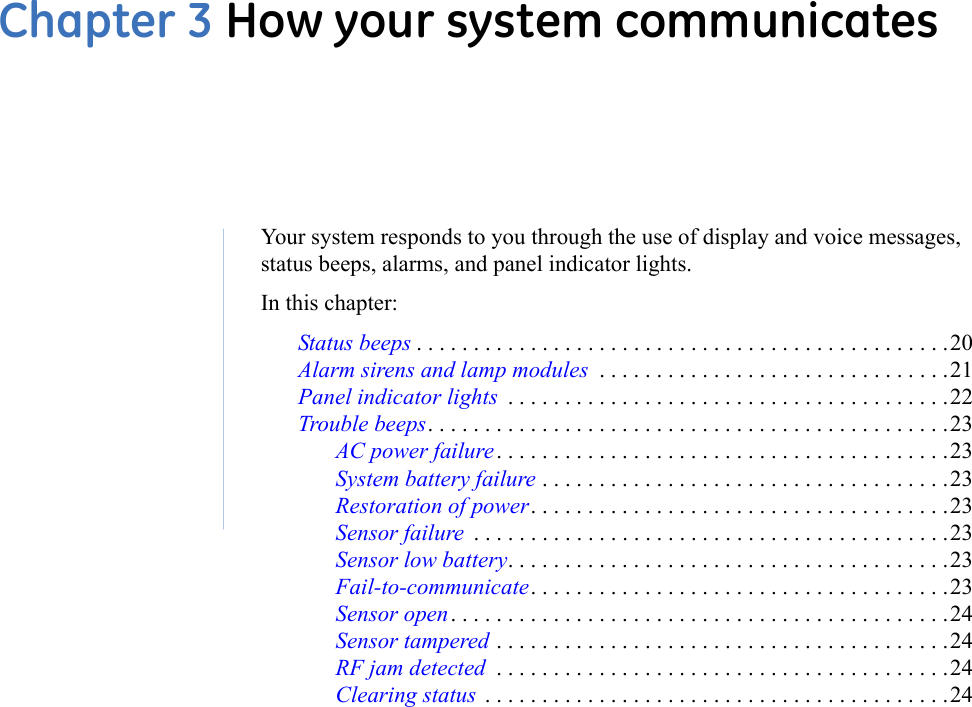Chapter 3 How your system communicatesYour system responds to you through the use of display and voice messages, status beeps, alarms, and panel indicator lights.In this chapter:Status beeps . . . . . . . . . . . . . . . . . . . . . . . . . . . . . . . . . . . . . . . . . . . . . . .20Alarm sirens and lamp modules  . . . . . . . . . . . . . . . . . . . . . . . . . . . . . . .21Panel indicator lights  . . . . . . . . . . . . . . . . . . . . . . . . . . . . . . . . . . . . . . .22Trouble beeps. . . . . . . . . . . . . . . . . . . . . . . . . . . . . . . . . . . . . . . . . . . . . .23AC power failure . . . . . . . . . . . . . . . . . . . . . . . . . . . . . . . . . . . . . . . .23System battery failure . . . . . . . . . . . . . . . . . . . . . . . . . . . . . . . . . . . .23Restoration of power. . . . . . . . . . . . . . . . . . . . . . . . . . . . . . . . . . . . .23Sensor failure  . . . . . . . . . . . . . . . . . . . . . . . . . . . . . . . . . . . . . . . . . .23Sensor low battery. . . . . . . . . . . . . . . . . . . . . . . . . . . . . . . . . . . . . . .23Fail-to-communicate. . . . . . . . . . . . . . . . . . . . . . . . . . . . . . . . . . . . .23Sensor open . . . . . . . . . . . . . . . . . . . . . . . . . . . . . . . . . . . . . . . . . . . .24Sensor tampered . . . . . . . . . . . . . . . . . . . . . . . . . . . . . . . . . . . . . . . .24RF jam detected  . . . . . . . . . . . . . . . . . . . . . . . . . . . . . . . . . . . . . . . .24Clearing status  . . . . . . . . . . . . . . . . . . . . . . . . . . . . . . . . . . . . . . . . .24