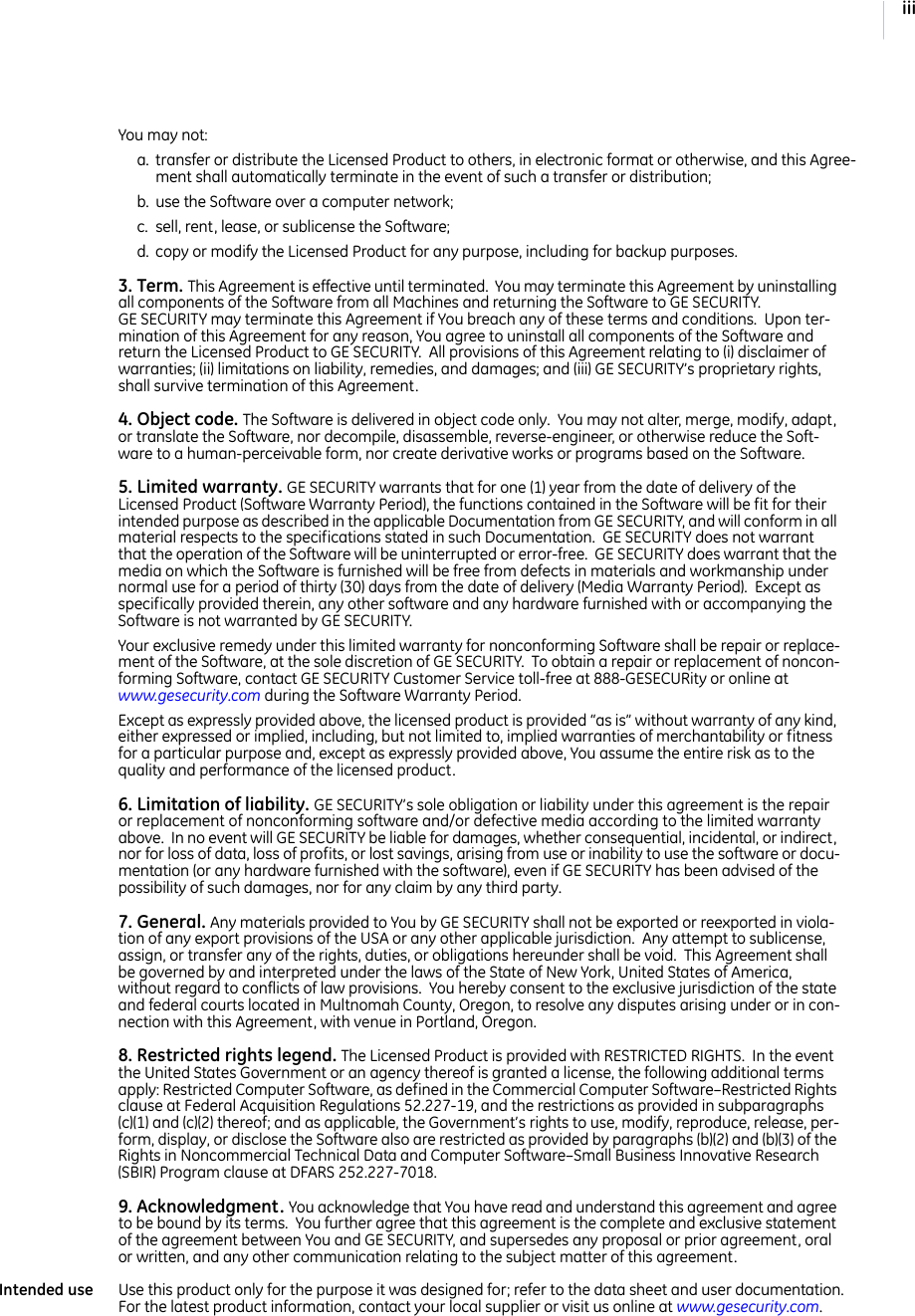 iiiYou may not:a. transfer or distribute the Licensed Product to others, in electronic format or otherwise, and this Agree-ment shall automatically terminate in the event of such a transfer or distribution; b. use the Software over a computer network; c. sell, rent, lease, or sublicense the Software; d. copy or modify the Licensed Product for any purpose, including for backup purposes. 3. Term. This Agreement is effective until terminated.  You may terminate this Agreement by uninstalling all components of the Software from all Machines and returning the Software to GE SECURITY.  GE SECURITY may terminate this Agreement if You breach any of these terms and conditions.  Upon ter-mination of this Agreement for any reason, You agree to uninstall all components of the Software and return the Licensed Product to GE SECURITY.  All provisions of this Agreement relating to (i) disclaimer of warranties; (ii) limitations on liability, remedies, and damages; and (iii) GE SECURITY’s proprietary rights, shall survive termination of this Agreement.4. Object code. The Software is delivered in object code only.  You may not alter, merge, modify, adapt, or translate the Software, nor decompile, disassemble, reverse-engineer, or otherwise reduce the Soft-ware to a human-perceivable form, nor create derivative works or programs based on the Software.5. Limited warranty. GE SECURITY warrants that for one (1) year from the date of delivery of the Licensed Product (Software Warranty Period), the functions contained in the Software will be fit for their intended purpose as described in the applicable Documentation from GE SECURITY, and will conform in all material respects to the specifications stated in such Documentation.  GE SECURITY does not warrant that the operation of the Software will be uninterrupted or error-free.  GE SECURITY does warrant that the media on which the Software is furnished will be free from defects in materials and workmanship under normal use for a period of thirty (30) days from the date of delivery (Media Warranty Period).  Except as specifically provided therein, any other software and any hardware furnished with or accompanying the Software is not warranted by GE SECURITY.  Your exclusive remedy under this limited warranty for nonconforming Software shall be repair or replace-ment of the Software, at the sole discretion of GE SECURITY.  To obtain a repair or replacement of noncon-forming Software, contact GE SECURITY Customer Service toll-free at 888-GESECURity or online at www.gesecurity.com during the Software Warranty Period.  Except as expressly provided above, the licensed product is provided “as is” without warranty of any kind, either expressed or implied, including, but not limited to, implied warranties of merchantability or fitness for a particular purpose and, except as expressly provided above, You assume the entire risk as to the quality and performance of the licensed product. 6. Limitation of liability. GE SECURITY’s sole obligation or liability under this agreement is the repair or replacement of nonconforming software and/or defective media according to the limited warranty above.  In no event will GE SECURITY be liable for damages, whether consequential, incidental, or indirect, nor for loss of data, loss of profits, or lost savings, arising from use or inability to use the software or docu-mentation (or any hardware furnished with the software), even if GE SECURITY has been advised of the possibility of such damages, nor for any claim by any third party. 7. General. Any materials provided to You by GE SECURITY shall not be exported or reexported in viola-tion of any export provisions of the USA or any other applicable jurisdiction.  Any attempt to sublicense, assign, or transfer any of the rights, duties, or obligations hereunder shall be void.  This Agreement shall be governed by and interpreted under the laws of the State of New York, United States of America, without regard to conflicts of law provisions.  You hereby consent to the exclusive jurisdiction of the state and federal courts located in Multnomah County, Oregon, to resolve any disputes arising under or in con-nection with this Agreement, with venue in Portland, Oregon.  8. Restricted rights legend. The Licensed Product is provided with RESTRICTED RIGHTS.  In the event the United States Government or an agency thereof is granted a license, the following additional terms apply: Restricted Computer Software, as defined in the Commercial Computer Software–Restricted Rights clause at Federal Acquisition Regulations 52.227-19, and the restrictions as provided in subparagraphs (c)(1) and (c)(2) thereof; and as applicable, the Government’s rights to use, modify, reproduce, release, per-form, display, or disclose the Software also are restricted as provided by paragraphs (b)(2) and (b)(3) of the Rights in Noncommercial Technical Data and Computer Software–Small Business Innovative Research (SBIR) Program clause at DFARS 252.227-7018.9. Acknowledgment. You acknowledge that You have read and understand this agreement and agree to be bound by its terms.  You further agree that this agreement is the complete and exclusive statement of the agreement between You and GE SECURITY, and supersedes any proposal or prior agreement, oral or written, and any other communication relating to the subject matter of this agreement. Intended use Use this product only for the purpose it was designed for; refer to the data sheet and user documentation.  For the latest product information, contact your local supplier or visit us online at www.gesecurity.com.  