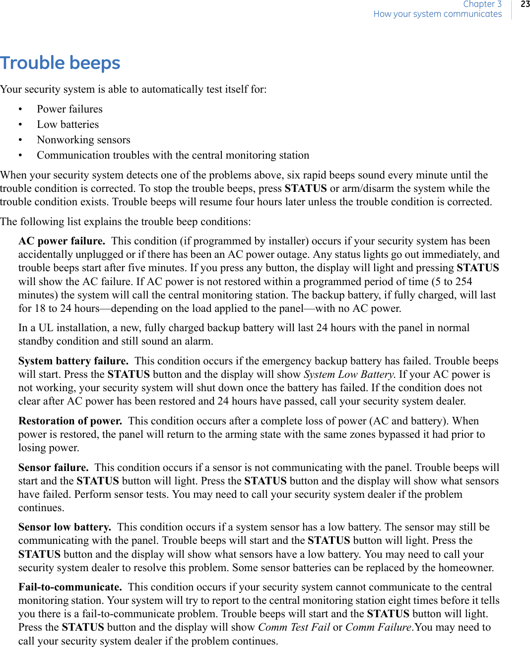 Chapter 3How your system communicates23Trouble beepsYour security system is able to automatically test itself for: • Power failures• Low batteries• Nonworking sensors• Communication troubles with the central monitoring stationWhen your security system detects one of the problems above, six rapid beeps sound every minute until the trouble condition is corrected. To stop the trouble beeps, press STATUS or arm/disarm the system while the trouble condition exists. Trouble beeps will resume four hours later unless the trouble condition is corrected.The following list explains the trouble beep conditions:AC power failure.  This condition (if programmed by installer) occurs if your security system has been accidentally unplugged or if there has been an AC power outage. Any status lights go out immediately, and trouble beeps start after five minutes. If you press any button, the display will light and pressing STATUS will show the AC failure. If AC power is not restored within a programmed period of time (5 to 254 minutes) the system will call the central monitoring station. The backup battery, if fully charged, will last for 18 to 24 hours—depending on the load applied to the panel—with no AC power. In a UL installation, a new, fully charged backup battery will last 24 hours with the panel in normal standby condition and still sound an alarm.System battery failure.  This condition occurs if the emergency backup battery has failed. Trouble beeps will start. Press the STATUS button and the display will show System Low Battery. If your AC power is not working, your security system will shut down once the battery has failed. If the condition does not clear after AC power has been restored and 24 hours have passed, call your security system dealer.Restoration of power.  This condition occurs after a complete loss of power (AC and battery). When power is restored, the panel will return to the arming state with the same zones bypassed it had prior to losing power. Sensor failure.  This condition occurs if a sensor is not communicating with the panel. Trouble beeps will start and the STATUS button will light. Press the STATUS button and the display will show what sensors have failed. Perform sensor tests. You may need to call your security system dealer if the problem continues. Sensor low battery.  This condition occurs if a system sensor has a low battery. The sensor may still be communicating with the panel. Trouble beeps will start and the STATUS button will light. Press the STATUS button and the display will show what sensors have a low battery. You may need to call your security system dealer to resolve this problem. Some sensor batteries can be replaced by the homeowner. Fail-to-communicate.  This condition occurs if your security system cannot communicate to the central monitoring station. Your system will try to report to the central monitoring station eight times before it tells you there is a fail-to-communicate problem. Trouble beeps will start and the STATUS button will light. Press the STATUS button and the display will show Comm Test Fail or Comm Failure.You may need to call your security system dealer if the problem continues.