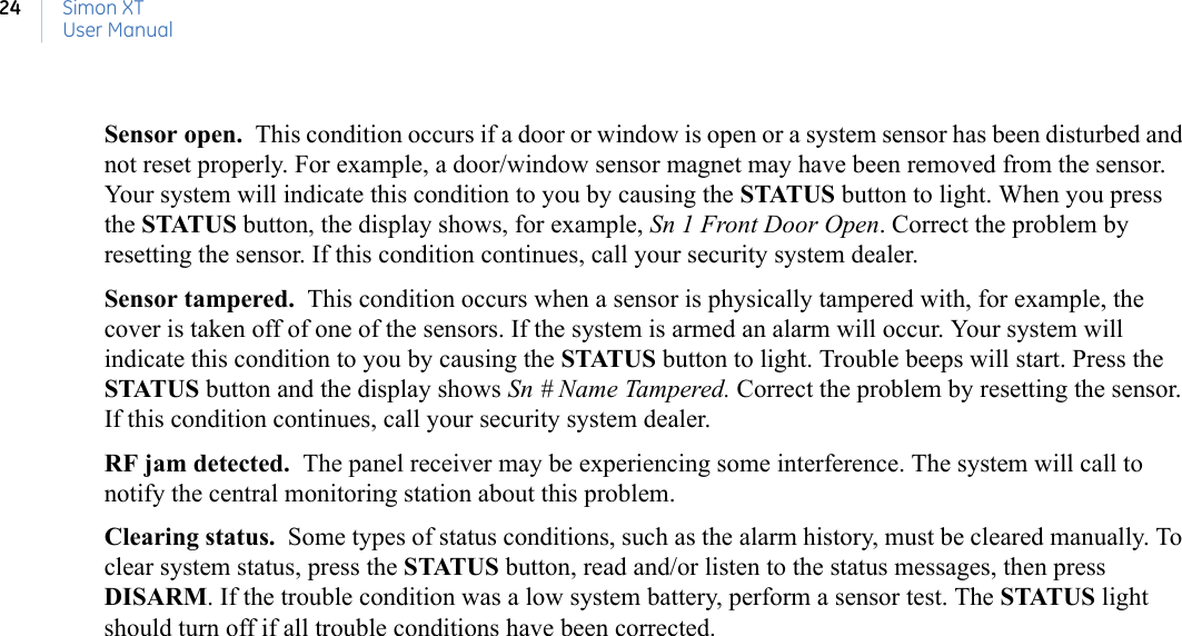 Simon XTUser Manual24Sensor open.  This condition occurs if a door or window is open or a system sensor has been disturbed and not reset properly. For example, a door/window sensor magnet may have been removed from the sensor. Your system will indicate this condition to you by causing the STATUS button to light. When you press the STATUS button, the display shows, for example, Sn 1 Front Door Open. Correct the problem by resetting the sensor. If this condition continues, call your security system dealer.Sensor tampered.  This condition occurs when a sensor is physically tampered with, for example, the cover is taken off of one of the sensors. If the system is armed an alarm will occur. Your system will indicate this condition to you by causing the STATUS button to light. Trouble beeps will start. Press the STATUS button and the display shows Sn # Name Tampered. Correct the problem by resetting the sensor. If this condition continues, call your security system dealer.RF jam detected.  The panel receiver may be experiencing some interference. The system will call to notify the central monitoring station about this problem.Clearing status.  Some types of status conditions, such as the alarm history, must be cleared manually. To clear system status, press the STATUS button, read and/or listen to the status messages, then press DISARM. If the trouble condition was a low system battery, perform a sensor test. The STATUS light should turn off if all trouble conditions have been corrected.