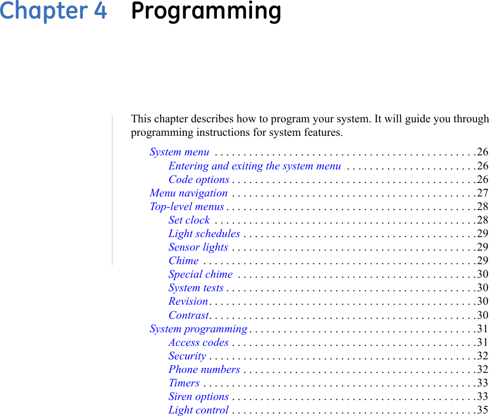 Chapter 4  ProgrammingThis chapter describes how to program your system. It will guide you through programming instructions for system features.System menu  . . . . . . . . . . . . . . . . . . . . . . . . . . . . . . . . . . . . . . . . . . . . . .26Entering and exiting the system menu  . . . . . . . . . . . . . . . . . . . . . . .26Code options . . . . . . . . . . . . . . . . . . . . . . . . . . . . . . . . . . . . . . . . . . .26Menu navigation  . . . . . . . . . . . . . . . . . . . . . . . . . . . . . . . . . . . . . . . . . . .27Top-level menus . . . . . . . . . . . . . . . . . . . . . . . . . . . . . . . . . . . . . . . . . . . .28Set clock  . . . . . . . . . . . . . . . . . . . . . . . . . . . . . . . . . . . . . . . . . . . . . .28Light schedules . . . . . . . . . . . . . . . . . . . . . . . . . . . . . . . . . . . . . . . . .29Sensor lights . . . . . . . . . . . . . . . . . . . . . . . . . . . . . . . . . . . . . . . . . . .29Chime  . . . . . . . . . . . . . . . . . . . . . . . . . . . . . . . . . . . . . . . . . . . . . . . .29Special chime  . . . . . . . . . . . . . . . . . . . . . . . . . . . . . . . . . . . . . . . . . .30System tests . . . . . . . . . . . . . . . . . . . . . . . . . . . . . . . . . . . . . . . . . . . .30Revision. . . . . . . . . . . . . . . . . . . . . . . . . . . . . . . . . . . . . . . . . . . . . . .30Contrast. . . . . . . . . . . . . . . . . . . . . . . . . . . . . . . . . . . . . . . . . . . . . . .30System programming . . . . . . . . . . . . . . . . . . . . . . . . . . . . . . . . . . . . . . . .31Access codes . . . . . . . . . . . . . . . . . . . . . . . . . . . . . . . . . . . . . . . . . . .31Security . . . . . . . . . . . . . . . . . . . . . . . . . . . . . . . . . . . . . . . . . . . . . . .32Phone numbers . . . . . . . . . . . . . . . . . . . . . . . . . . . . . . . . . . . . . . . . .32Timers . . . . . . . . . . . . . . . . . . . . . . . . . . . . . . . . . . . . . . . . . . . . . . . .33Siren options . . . . . . . . . . . . . . . . . . . . . . . . . . . . . . . . . . . . . . . . . . .33Light control . . . . . . . . . . . . . . . . . . . . . . . . . . . . . . . . . . . . . . . . . . .35