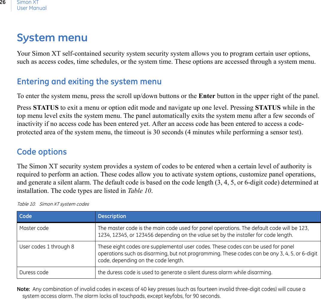 Simon XTUser Manual26System menuYour Simon XT self-contained security system security system allows you to program certain user options, such as access codes, time schedules, or the system time. These options are accessed through a system menu.Entering and exiting the system menuTo enter the system menu, press the scroll up/down buttons or the Enter button in the upper right of the panel.Press STATUS to exit a menu or option edit mode and navigate up one level. Pressing STATUS while in the top menu level exits the system menu. The panel automatically exits the system menu after a few seconds of inactivity if no access code has been entered yet. After an access code has been entered to access a code-protected area of the system menu, the timeout is 30 seconds (4 minutes while performing a sensor test).Code optionsThe Simon XT security system provides a system of codes to be entered when a certain level of authority is required to perform an action. These codes allow you to activate system options, customize panel operations, and generate a silent alarm. The default code is based on the code length (3, 4, 5, or 6-digit code) determined at installation. The code types are listed in Tabl e 10.Note:  Any combination of invalid codes in excess of 40 key presses (such as fourteen invalid three-digit codes) will cause a system access alarm. The alarm locks all touchpads, except keyfobs, for 90 seconds.Table 10. Simon XT system codesCode DescriptionMaster code The master code is the main code used for panel operations. The default code will be 123, 1234, 12345, or 123456 depending on the value set by the installer for code length.User codes 1 through 8 These eight codes are supplemental user codes. These codes can be used for panel operations such as disarming, but not programming. These codes can be any 3, 4, 5, or 6-digit code, depending on the code length.Duress code the duress code is used to generate a silent duress alarm while disarming.