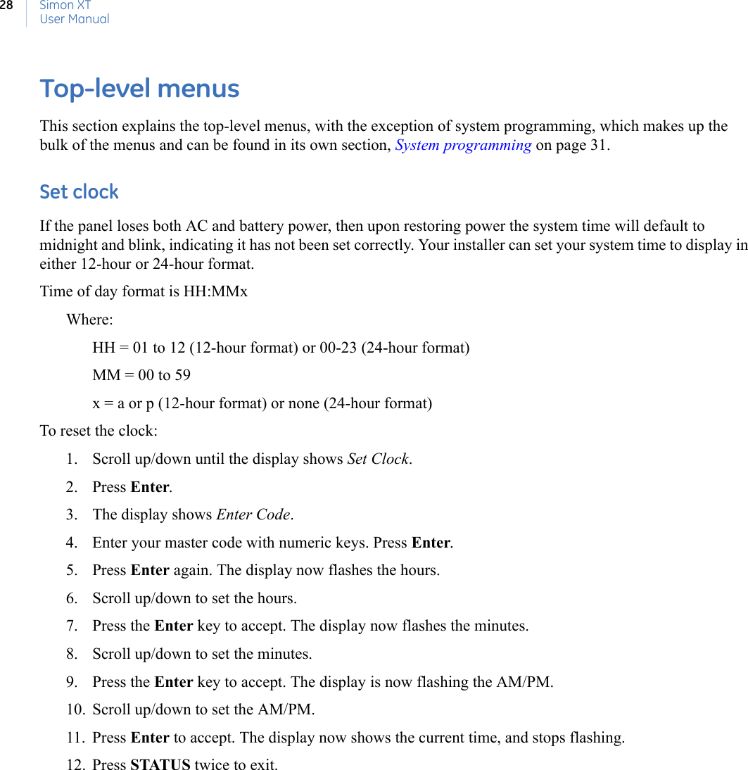 Simon XTUser Manual28Top-level menusThis section explains the top-level menus, with the exception of system programming, which makes up the bulk of the menus and can be found in its own section, System programming on page 31. Set clockIf the panel loses both AC and battery power, then upon restoring power the system time will default to midnight and blink, indicating it has not been set correctly. Your installer can set your system time to display in either 12-hour or 24-hour format.Time of day format is HH:MMxWhere:HH = 01 to 12 (12-hour format) or 00-23 (24-hour format)MM = 00 to 59x = a or p (12-hour format) or none (24-hour format)To reset the clock:1. Scroll up/down until the display shows Set Clock. 2. Press Enter. 3. The display shows Enter Code.4. Enter your master code with numeric keys. Press Enter. 5. Press Enter again. The display now flashes the hours.6. Scroll up/down to set the hours. 7. Press the Enter key to accept. The display now flashes the minutes.8. Scroll up/down to set the minutes. 9. Press the Enter key to accept. The display is now flashing the AM/PM.10. Scroll up/down to set the AM/PM. 11. Press Enter to accept. The display now shows the current time, and stops flashing. 12. Press STATUS twice to exit.