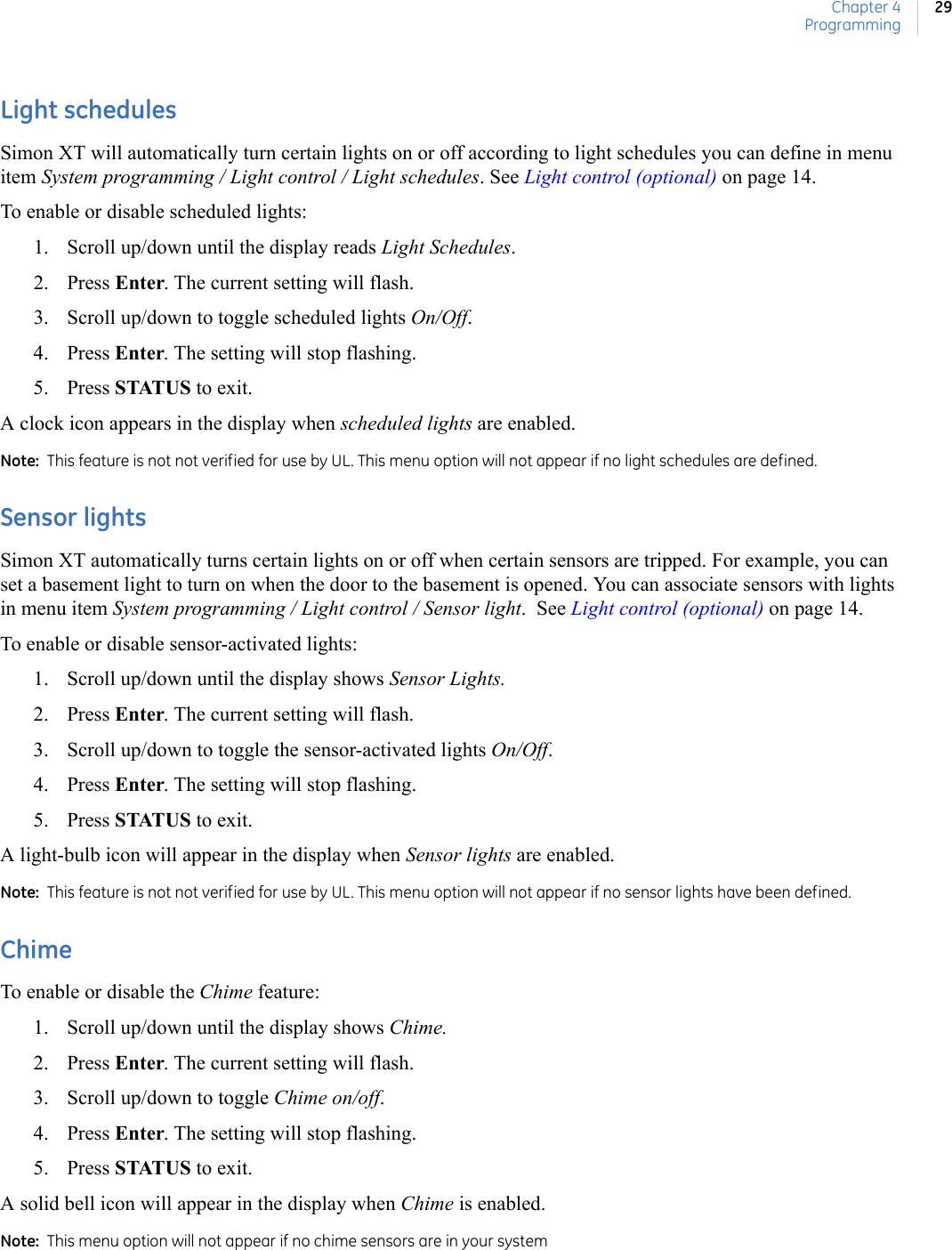 Chapter 4Programming29Light schedulesSimon XT will automatically turn certain lights on or off according to light schedules you can define in menu item System programming / Light control / Light schedules. See Light control (optional) on page 14.To enable or disable scheduled lights:1. Scroll up/down until the display reads Light Schedules.2. Press Enter. The current setting will flash.3. Scroll up/down to toggle scheduled lights On/Off.4. Press Enter. The setting will stop flashing.5. Press STATUS to exit.A clock icon appears in the display when scheduled lights are enabled.Note:  This feature is not not verified for use by UL. This menu option will not appear if no light schedules are defined.Sensor lightsSimon XT automatically turns certain lights on or off when certain sensors are tripped. For example, you can set a basement light to turn on when the door to the basement is opened. You can associate sensors with lights in menu item System programming / Light control / Sensor light.  See Light control (optional) on page 14.To enable or disable sensor-activated lights:1. Scroll up/down until the display shows Sensor Lights. 2. Press Enter. The current setting will flash.3. Scroll up/down to toggle the sensor-activated lights On/Off.4. Press Enter. The setting will stop flashing.5. Press STATUS to exit.A light-bulb icon will appear in the display when Sensor lights are enabled. Note:  This feature is not not verified for use by UL. This menu option will not appear if no sensor lights have been defined. ChimeTo enable or disable the Chime feature: 1. Scroll up/down until the display shows Chime.2. Press Enter. The current setting will flash.3. Scroll up/down to toggle Chime on/off.4. Press Enter. The setting will stop flashing.5. Press STATUS to exit.A solid bell icon will appear in the display when Chime is enabled.Note:  This menu option will not appear if no chime sensors are in your system