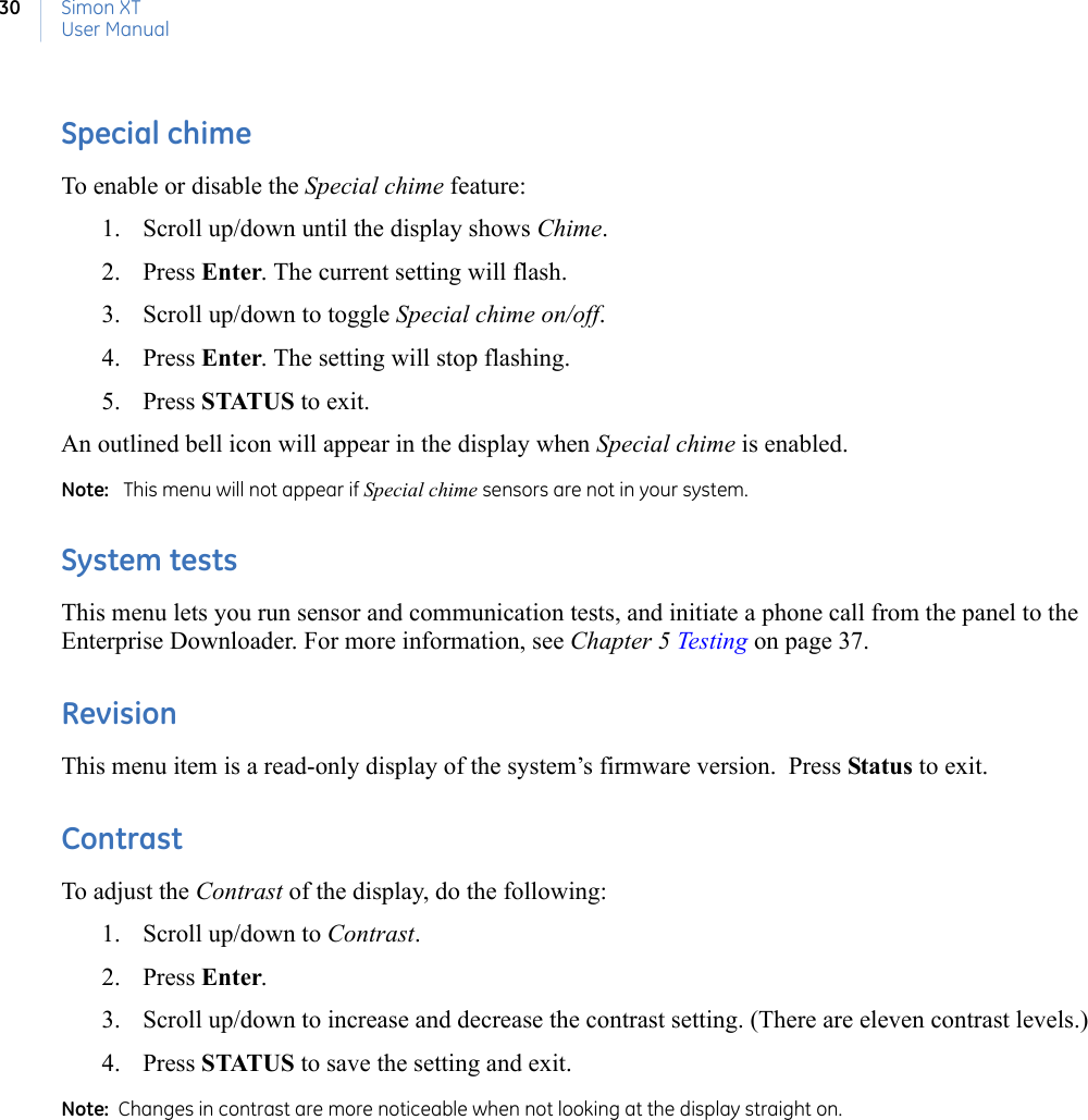 Simon XTUser Manual30Special chimeTo enable or disable the Special chime feature:1. Scroll up/down until the display shows Chime.2. Press Enter. The current setting will flash.3. Scroll up/down to toggle Special chime on/off.4. Press Enter. The setting will stop flashing.5. Press STATUS to exit.An outlined bell icon will appear in the display when Special chime is enabled.Note:   This menu will not appear if Special chime sensors are not in your system.System testsThis menu lets you run sensor and communication tests, and initiate a phone call from the panel to the Enterprise Downloader. For more information, see Chapter 5 Testing on page 37. RevisionThis menu item is a read-only display of the system’s firmware version.  Press Status to exit.ContrastTo adjust the Contrast of the display, do the following:1. Scroll up/down to Contrast.2. Press Enter.3. Scroll up/down to increase and decrease the contrast setting. (There are eleven contrast levels.)4. Press STATUS to save the setting and exit.Note:  Changes in contrast are more noticeable when not looking at the display straight on.