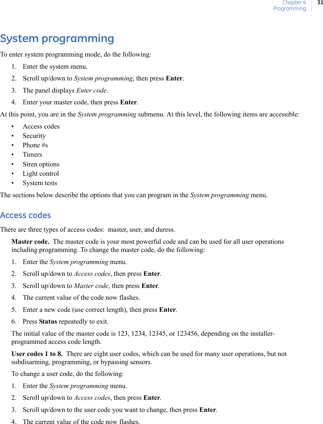 Chapter 4Programming31System programmingTo enter system programming mode, do the following:1. Enter the system menu.2. Scroll up/down to System programming, then press Enter.3. The panel displays Enter code.4. Enter your master code, then press Enter.At this point, you are in the System programming submenu. At this level, the following items are accessible:• Access codes• Security• Phone #s•Timers• Siren options• Light control• System testsThe sections below describe the options that you can program in the System programming menu.Access codesThere are three types of access codes:  master, user, and duress.Master code.  The master code is your most powerful code and can be used for all user operations including programming. To change the master code, do the following:1. Enter the System programming menu.2. Scroll up/down to Access codes, then press Enter.3. Scroll up/down to Master code, then press Enter.4. The current value of the code now flashes.5. Enter a new code (use correct length), then press Enter.6. Press Status repeatedly to exit.The initial value of the master code is 123, 1234, 12345, or 123456, depending on the installer-programmed access code length.User codes 1 to 8.  There are eight user codes, which can be used for many user operations, but not subdisarming, programming, or bypassing sensors. To change a user code, do the following:1. Enter the System programming menu. 2. Scroll up/down to Access codes, then press Enter. 3. Scroll up/down to the user code you want to change, then press Enter. 4. The current value of the code now flashes. 