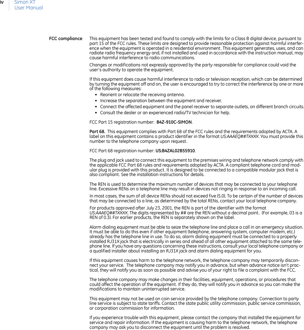 Simon XTUser Manualiv FCC compliance This equipment has been tested and found to comply with the limits for a Class B digital device, pursuant to part 15 of the FCC rules. These limits are designed to provide reasonable protection against harmful interfer-ence when the equipment is operated in a residential environment. This equipment generates, uses, and can radiate radio frequency energy and, if not installed and used in accordance with the instruction manual, may cause harmful interference to radio communications.Changes or modifications not expressly approved by the party responsible for compliance could void the user’s authority to operate the equipment. If this equipment does cause harmful interference to radio or television reception, which can be determined by turning the equipment off and on, the user is encouraged to try to correct the interference by one or more of the following measures:• Reorient or relocate the receiving antenna.• Increase the separation between the equipment and receiver.• Connect the affected equipment and the panel receiver to separate outlets, on different branch circuits.• Consult the dealer or an experienced radio/TV technician for help.FCC Part 15 registration number:  B4Z-910C-SIMON. Part 68.  This equipment complies with Part 68 of the FCC rules and the requirements adopted by ACTA. A label on this equipment contains a product identifier in the format US:AAAEQ##TXXXX. You must provide this number to the telephone company upon request. FCC Part 68 registration number: US:B4ZAL02B55910. The plug and jack used to connect this equipment to the premises wiring and telephone network comply with the applicable FCC Part 68 rules and requirements adopted by ACTA. A compliant telephone cord and mod-ular plug is provided with this product. It is designed to be connected to a compatible modular jack that is also compliant. See the installation instructions for details.The REN is used to determine the maximum number of devices that may be connected to your telephone line. Excessive RENs on a telephone line may result in devices not ringing in response to an incoming call. In most cases, the sum of all device RENs should not exceed five (5.0). To be certain of the number of devices that may be connected to a line, as determined by the total RENs, contact your local telephone company. For products approved after July 23, 2001, the REN is part of the identifier with the format US:AAAEQ##TXXXX. The digits represented by ## are the REN without a decimal point.  (For example, 03 is a REN of 0.3). For earlier products, the REN is separately shown on the label.Alarm dialing equipment must be able to seize the telephone line and place a call in an emergency situation. It must be able to do this even if other equipment (telephone, answering system, computer modem, etc.) already has the telephone line in use. To do so, alarm dialing equipment must be connected to a properly installed RJ31X jack that is electrically in series and ahead of all other equipment attached to the same tele-phone line. If you have any questions concerning these instructions, consult your local telephone company or a qualified installer about installing an RJ31X jack and alarm dialing equipment for you.If this equipment causes harm to the telephone network, the telephone company may temporarily discon-nect your service.  The telephone company may notify you in advance, but when advance notice isn’t prac-tical, they will notify you as soon as possible and advise you of your right to file a complaint with the FCC. The telephone company may make changes in their facilities, equipment, operations, or procedures that could affect the operation of the equipment. If they do, they will notify you in advance so you can make the modifications to maintain uninterrupted service.This equipment may not be used on coin service provided by the telephone company. Connection to party line service is subject to state tariffs. Contact the state public utility commission, public service commission, or corporation commission for information.If you experience trouble with this equipment, please contact the company that installed the equipment for service and repair information. If the equipment is causing harm to the telephone network, the telephone company may ask you to disconnect the equipment until the problem is resolved. 