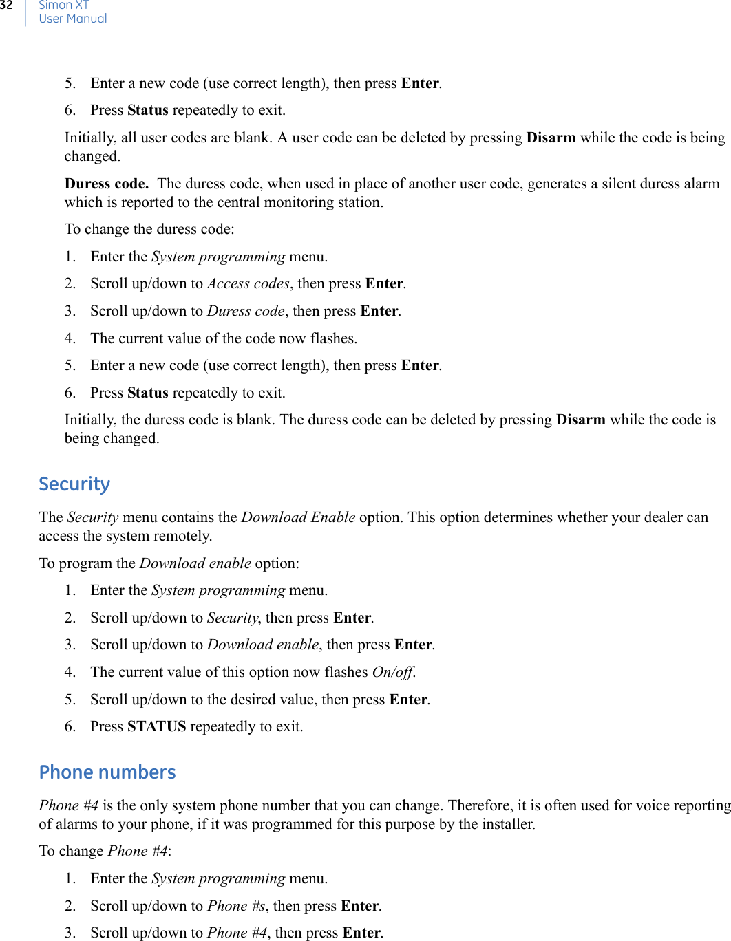 Simon XTUser Manual325. Enter a new code (use correct length), then press Enter. 6. Press Status repeatedly to exit. Initially, all user codes are blank. A user code can be deleted by pressing Disarm while the code is being changed.Duress code.  The duress code, when used in place of another user code, generates a silent duress alarm which is reported to the central monitoring station. To change the duress code:1. Enter the System programming menu.2. Scroll up/down to Access codes, then press Enter.3. Scroll up/down to Duress code, then press Enter.4. The current value of the code now flashes.5. Enter a new code (use correct length), then press Enter.6. Press Status repeatedly to exit.Initially, the duress code is blank. The duress code can be deleted by pressing Disarm while the code is being changed. SecurityThe Security menu contains the Download Enable option. This option determines whether your dealer can access the system remotely.To program the Download enable option:1. Enter the System programming menu.2. Scroll up/down to Security, then press Enter.3. Scroll up/down to Download enable, then press Enter.4. The current value of this option now flashes On/off.5. Scroll up/down to the desired value, then press Enter.6. Press STATUS repeatedly to exit. Phone numbersPhone #4 is the only system phone number that you can change. Therefore, it is often used for voice reporting of alarms to your phone, if it was programmed for this purpose by the installer.To change Phone #4:1. Enter the System programming menu.2. Scroll up/down to Phone #s, then press Enter.3. Scroll up/down to Phone #4, then press Enter.