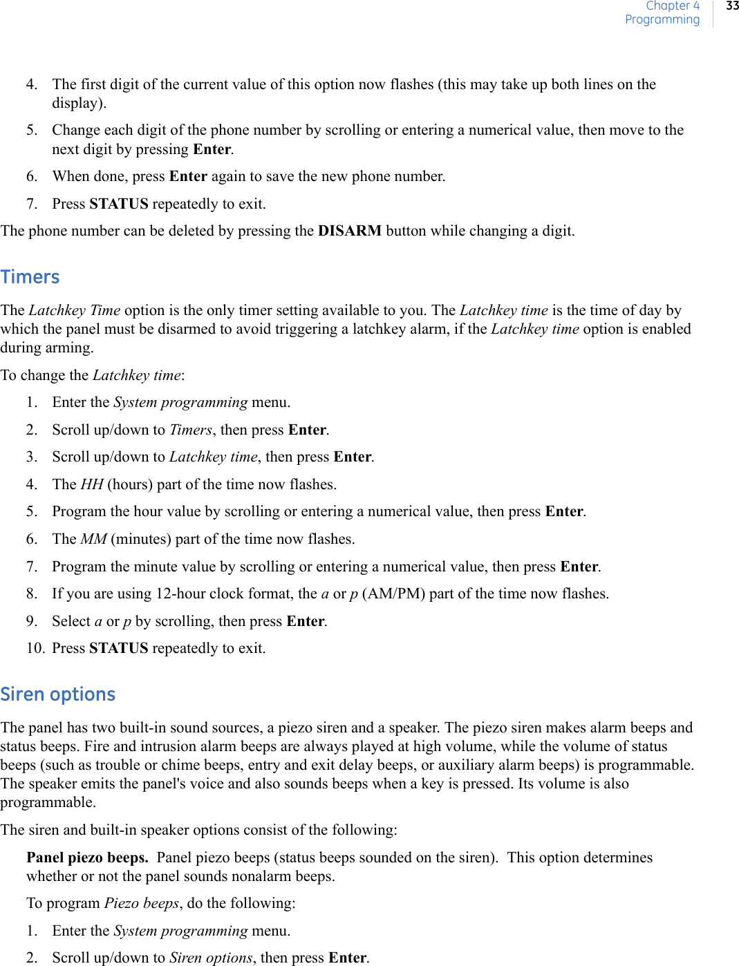 Chapter 4Programming334. The first digit of the current value of this option now flashes (this may take up both lines on the display).5. Change each digit of the phone number by scrolling or entering a numerical value, then move to the next digit by pressing Enter.6. When done, press Enter again to save the new phone number.7. Press STATUS repeatedly to exit.The phone number can be deleted by pressing the DISARM button while changing a digit.TimersThe Latchkey Time option is the only timer setting available to you. The Latchkey time is the time of day by which the panel must be disarmed to avoid triggering a latchkey alarm, if the Latchkey time option is enabled during arming.To change the Latchkey time:1. Enter the System programming menu.2. Scroll up/down to Timers, then press Enter.3. Scroll up/down to Latchkey time, then press Enter.4. The HH (hours) part of the time now flashes.5. Program the hour value by scrolling or entering a numerical value, then press Enter.6. The MM (minutes) part of the time now flashes.7. Program the minute value by scrolling or entering a numerical value, then press Enter.8. If you are using 12-hour clock format, the a or p (AM/PM) part of the time now flashes.9. Select a or p by scrolling, then press Enter.10. Press STATUS repeatedly to exit.Siren optionsThe panel has two built-in sound sources, a piezo siren and a speaker. The piezo siren makes alarm beeps and status beeps. Fire and intrusion alarm beeps are always played at high volume, while the volume of status beeps (such as trouble or chime beeps, entry and exit delay beeps, or auxiliary alarm beeps) is programmable. The speaker emits the panel&apos;s voice and also sounds beeps when a key is pressed. Its volume is also programmable.The siren and built-in speaker options consist of the following:Panel piezo beeps.  Panel piezo beeps (status beeps sounded on the siren).  This option determines whether or not the panel sounds nonalarm beeps.To program Piezo beeps, do the following:1. Enter the System programming menu.2. Scroll up/down to Siren options, then press Enter.