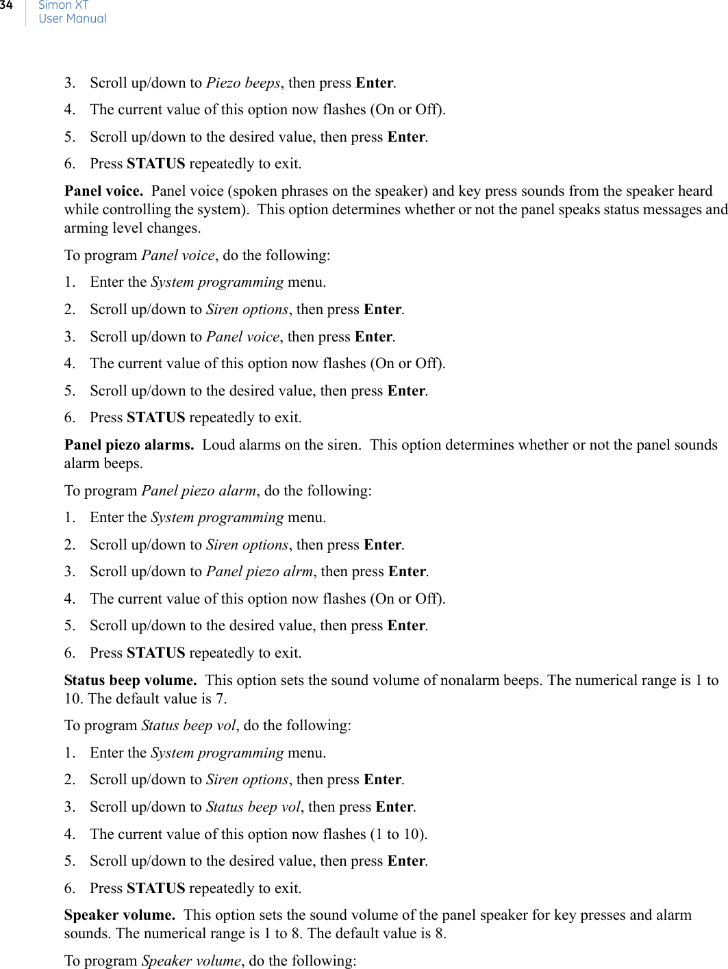 Simon XTUser Manual343. Scroll up/down to Piezo beeps, then press Enter.4. The current value of this option now flashes (On or Off).5. Scroll up/down to the desired value, then press Enter.6. Press STATUS repeatedly to exit.Panel voice.  Panel voice (spoken phrases on the speaker) and key press sounds from the speaker heard while controlling the system).  This option determines whether or not the panel speaks status messages and arming level changes. To program Panel voice, do the following:1. Enter the System programming menu.2. Scroll up/down to Siren options, then press Enter.3. Scroll up/down to Panel voice, then press Enter.4. The current value of this option now flashes (On or Off).5. Scroll up/down to the desired value, then press Enter.6. Press STATUS repeatedly to exit. Panel piezo alarms.  Loud alarms on the siren.  This option determines whether or not the panel sounds alarm beeps. To program Panel piezo alarm, do the following:1. Enter the System programming menu.2. Scroll up/down to Siren options, then press Enter.3. Scroll up/down to Panel piezo alrm, then press Enter.4. The current value of this option now flashes (On or Off).5. Scroll up/down to the desired value, then press Enter.6. Press STATUS repeatedly to exit.Status beep volume.  This option sets the sound volume of nonalarm beeps. The numerical range is 1 to 10. The default value is 7. To program Status beep vol, do the following:1. Enter the System programming menu.2. Scroll up/down to Siren options, then press Enter.3. Scroll up/down to Status beep vol, then press Enter.4. The current value of this option now flashes (1 to 10).5. Scroll up/down to the desired value, then press Enter.6. Press STATUS repeatedly to exit.Speaker volume.  This option sets the sound volume of the panel speaker for key presses and alarm sounds. The numerical range is 1 to 8. The default value is 8.To program Speaker volume, do the following: