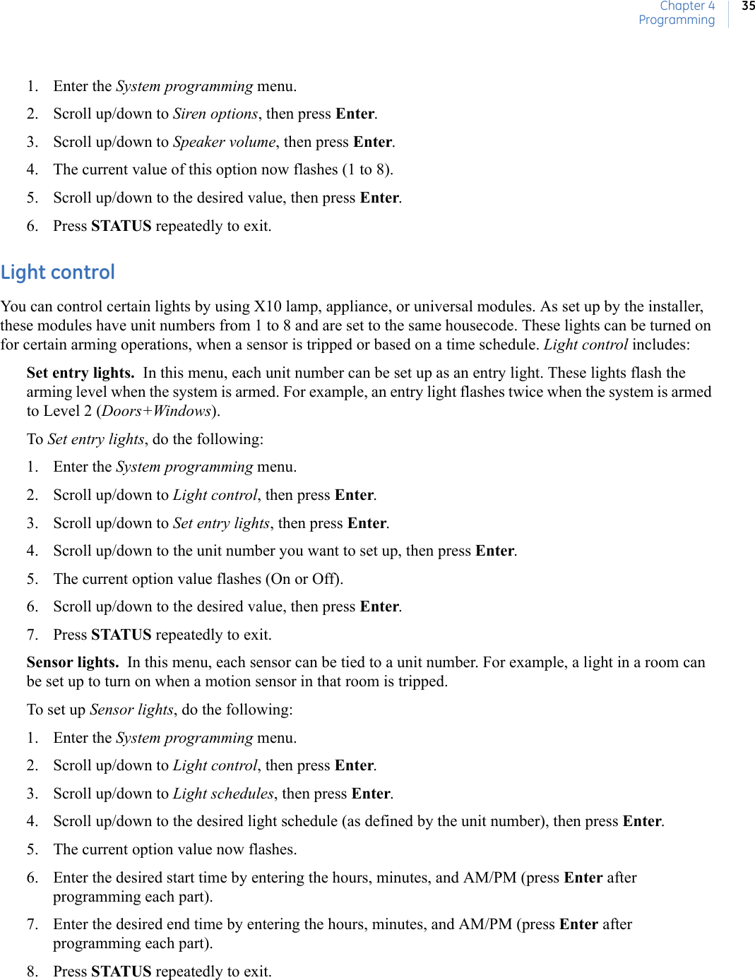 Chapter 4Programming351. Enter the System programming menu. 2. Scroll up/down to Siren options, then press Enter.3. Scroll up/down to Speaker volume, then press Enter.4. The current value of this option now flashes (1 to 8).5. Scroll up/down to the desired value, then press Enter.6. Press STATUS repeatedly to exit.Light controlYou can control certain lights by using X10 lamp, appliance, or universal modules. As set up by the installer, these modules have unit numbers from 1 to 8 and are set to the same housecode. These lights can be turned on for certain arming operations, when a sensor is tripped or based on a time schedule. Light control includes:Set entry lights.  In this menu, each unit number can be set up as an entry light. These lights flash the arming level when the system is armed. For example, an entry light flashes twice when the system is armed to Level 2 (Doors+Windows).To Set entry lights, do the following:1. Enter the System programming menu.2. Scroll up/down to Light control, then press Enter.3. Scroll up/down to Set entry lights, then press Enter.4. Scroll up/down to the unit number you want to set up, then press Enter.5. The current option value flashes (On or Off).6. Scroll up/down to the desired value, then press Enter.7. Press STATUS repeatedly to exit.Sensor lights.  In this menu, each sensor can be tied to a unit number. For example, a light in a room can be set up to turn on when a motion sensor in that room is tripped.To set up Sensor lights, do the following:1. Enter the System programming menu.2. Scroll up/down to Light control, then press Enter.3. Scroll up/down to Light schedules, then press Enter.4. Scroll up/down to the desired light schedule (as defined by the unit number), then press Enter.5. The current option value now flashes.6. Enter the desired start time by entering the hours, minutes, and AM/PM (press Enter after programming each part).7. Enter the desired end time by entering the hours, minutes, and AM/PM (press Enter after programming each part).8. Press STATUS repeatedly to exit. 
