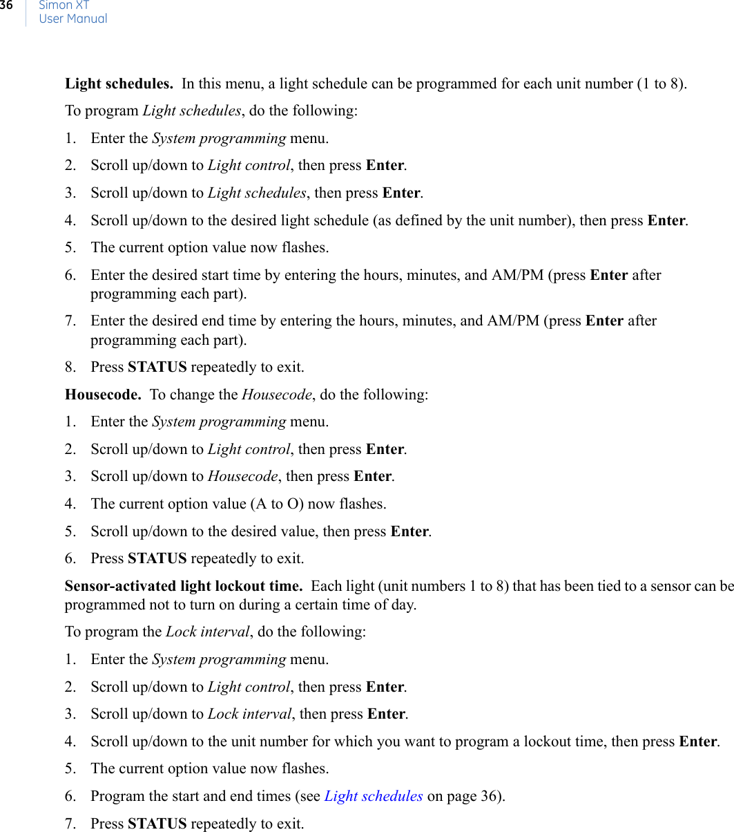 Simon XTUser Manual36Light schedules.  In this menu, a light schedule can be programmed for each unit number (1 to 8).To program Light schedules, do the following:1. Enter the System programming menu.2. Scroll up/down to Light control, then press Enter.3. Scroll up/down to Light schedules, then press Enter.4. Scroll up/down to the desired light schedule (as defined by the unit number), then press Enter.5. The current option value now flashes.6. Enter the desired start time by entering the hours, minutes, and AM/PM (press Enter after programming each part).7. Enter the desired end time by entering the hours, minutes, and AM/PM (press Enter after programming each part).8. Press STATUS repeatedly to exit.Housecode.  To change the Housecode, do the following:1. Enter the System programming menu.2. Scroll up/down to Light control, then press Enter.3. Scroll up/down to Housecode, then press Enter.4. The current option value (A to O) now flashes.5. Scroll up/down to the desired value, then press Enter.6. Press STATUS repeatedly to exit.Sensor-activated light lockout time.  Each light (unit numbers 1 to 8) that has been tied to a sensor can be programmed not to turn on during a certain time of day.To program the Lock interval, do the following:1. Enter the System programming menu.2. Scroll up/down to Light control, then press Enter.3. Scroll up/down to Lock interval, then press Enter.4. Scroll up/down to the unit number for which you want to program a lockout time, then press Enter.5. The current option value now flashes.6. Program the start and end times (see Light schedules on page 36).7. Press STATUS repeatedly to exit.