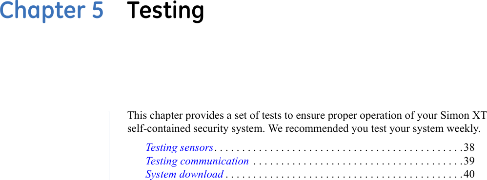 Chapter 5  TestingThis chapter provides a set of tests to ensure proper operation of your Simon XT self-contained security system. We recommended you test your system weekly.Testing sensors. . . . . . . . . . . . . . . . . . . . . . . . . . . . . . . . . . . . . . . . . . . . .38Testing communication  . . . . . . . . . . . . . . . . . . . . . . . . . . . . . . . . . . . . . .39System download . . . . . . . . . . . . . . . . . . . . . . . . . . . . . . . . . . . . . . . . . . .40