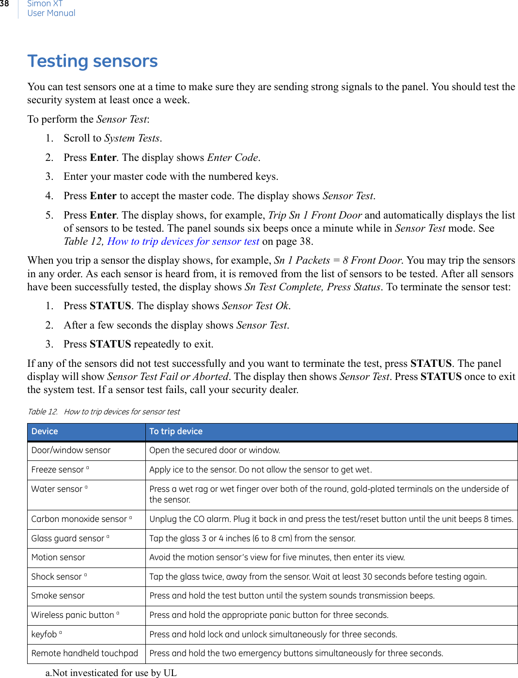 Simon XTUser Manual38Testing sensors You can test sensors one at a time to make sure they are sending strong signals to the panel. You should test the security system at least once a week.To perform the Sensor Test:1. Scroll to System Tests.2. Press Enter. The display shows Enter Code.3. Enter your master code with the numbered keys.4. Press Enter to accept the master code. The display shows Sensor Test. 5. Press Enter. The display shows, for example, Trip Sn 1 Front Door and automatically displays the list of sensors to be tested. The panel sounds six beeps once a minute while in Sensor Test mode. See Table 12, How to trip devices for sensor test on page 38.When you trip a sensor the display shows, for example, Sn 1 Packets = 8 Front Door. You may trip the sensors in any order. As each sensor is heard from, it is removed from the list of sensors to be tested. After all sensors have been successfully tested, the display shows Sn Test Complete, Press Status. To terminate the sensor test:1. Press STATUS. The display shows Sensor Test Ok. 2. After a few seconds the display shows Sensor Test. 3. Press STATUS repeatedly to exit.If any of the sensors did not test successfully and you want to terminate the test, press STATUS. The panel display will show Sensor Test Fail or Aborted. The display then shows Sensor Test. Press STATUS once to exit the system test. If a sensor test fails, call your security dealer. Table 12. How to trip devices for sensor testDevice To trip deviceDoor/window sensor Open the secured door or window.Freeze sensor aa.Not investicated for use by ULApply ice to the sensor. Do not allow the sensor to get wet.Water sensor aPress a wet rag or wet finger over both of the round, gold-plated terminals on the underside of the sensor.Carbon monoxide sensor aUnplug the CO alarm. Plug it back in and press the test/reset button until the unit beeps 8 times.Glass guard sensor aTap the glass 3 or 4 inches (6 to 8 cm) from the sensor.Motion sensor Avoid the motion sensor’s view for five minutes, then enter its view.Shock sensor aTap the glass twice, away from the sensor. Wait at least 30 seconds before testing again.Smoke sensor Press and hold the test button until the system sounds transmission beeps.Wireless panic button aPress and hold the appropriate panic button for three seconds.keyfob aPress and hold lock and unlock simultaneously for three seconds.Remote handheld touchpad Press and hold the two emergency buttons simultaneously for three seconds.