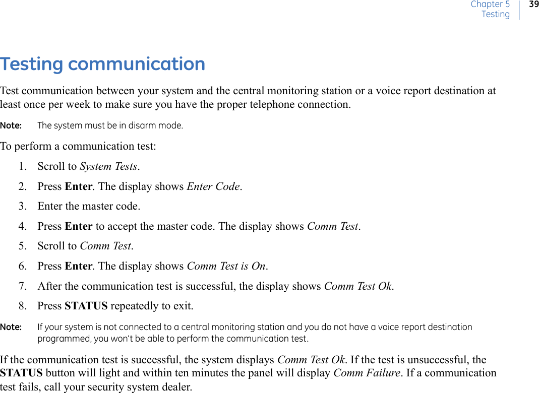 Chapter 5Testing39Testing communication Test communication between your system and the central monitoring station or a voice report destination at least once per week to make sure you have the proper telephone connection.Note:   The system must be in disarm mode.To perform a communication test:1. Scroll to System Tests. 2. Press Enter. The display shows Enter Code.3. Enter the master code.4. Press Enter to accept the master code. The display shows Comm Test. 5. Scroll to Comm Test. 6. Press Enter. The display shows Comm Test is On.    7. After the communication test is successful, the display shows Comm Test Ok. 8. Press STATUS repeatedly to exit.Note:   If your system is not connected to a central monitoring station and you do not have a voice report destination programmed, you won’t be able to perform the communication test.If the communication test is successful, the system displays Comm Test Ok. If the test is unsuccessful, the STATUS button will light and within ten minutes the panel will display Comm Failure. If a communication test fails, call your security system dealer. 