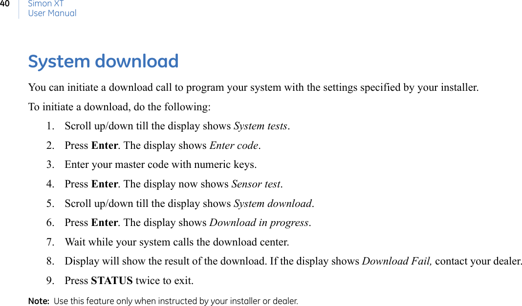 Simon XTUser Manual40System downloadYou can initiate a download call to program your system with the settings specified by your installer.To initiate a download, do the following:1. Scroll up/down till the display shows System tests.2. Press Enter. The display shows Enter code.3. Enter your master code with numeric keys.4. Press Enter. The display now shows Sensor test.5. Scroll up/down till the display shows System download.6. Press Enter. The display shows Download in progress.7. Wait while your system calls the download center.8. Display will show the result of the download. If the display shows Download Fail, contact your dealer.9. Press STATUS twice to exit.Note:  Use this feature only when instructed by your installer or dealer. 