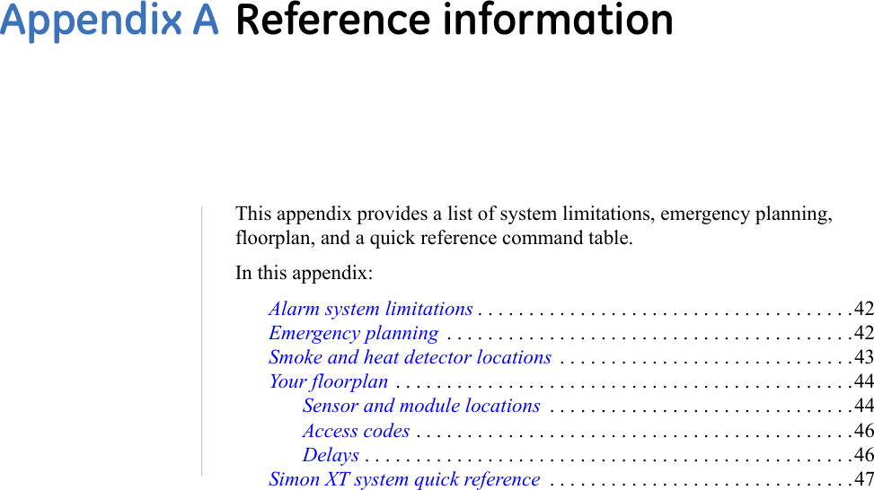 This appendix provides a list of system limitations, emergency planning, floorplan, and a quick reference command table. In this appendix: Alarm system limitations . . . . . . . . . . . . . . . . . . . . . . . . . . . . . . . . . . . . .42Emergency planning  . . . . . . . . . . . . . . . . . . . . . . . . . . . . . . . . . . . . . . . .42Smoke and heat detector locations  . . . . . . . . . . . . . . . . . . . . . . . . . . . . .43Your floorplan . . . . . . . . . . . . . . . . . . . . . . . . . . . . . . . . . . . . . . . . . . . . .44Sensor and module locations  . . . . . . . . . . . . . . . . . . . . . . . . . . . . . .44Access codes . . . . . . . . . . . . . . . . . . . . . . . . . . . . . . . . . . . . . . . . . . .46Delays . . . . . . . . . . . . . . . . . . . . . . . . . . . . . . . . . . . . . . . . . . . . . . . .46Simon XT system quick reference  . . . . . . . . . . . . . . . . . . . . . . . . . . . . . .47Appendix A Reference information