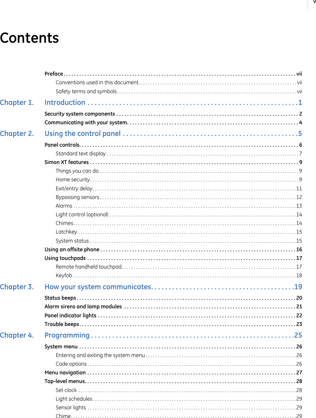vContentsPreface. . . . . . . . . . . . . . . . . . . . . . . . . . . . . . . . . . . . . . . . . . . . . . . . . . . . . . . . . . . . . . . . . . . . . . . . . . . . . . . . . . . . . . . . viiConventions used in this document. . . . . . . . . . . . . . . . . . . . . . . . . . . . . . . . . . . . . . . . . . . . . . . . . . . . . . . . . . . . . . . . . . viiSafety terms and symbols. . . . . . . . . . . . . . . . . . . . . . . . . . . . . . . . . . . . . . . . . . . . . . . . . . . . . . . . . . . . . . . . . . . . . . . . . . . viiChapter 1.   Introduction . . . . . . . . . . . . . . . . . . . . . . . . . . . . . . . . . . . . . . . . . . . . . . . . . . . . . . . . . . . .1Security system components . . . . . . . . . . . . . . . . . . . . . . . . . . . . . . . . . . . . . . . . . . . . . . . . . . . . . . . . . . . . . . . . . . . . . 2Communicating with your system. . . . . . . . . . . . . . . . . . . . . . . . . . . . . . . . . . . . . . . . . . . . . . . . . . . . . . . . . . . . . . . . . 4Chapter 2.   Using the control panel . . . . . . . . . . . . . . . . . . . . . . . . . . . . . . . . . . . . . . . . . . . . . . . . . .5Panel controls. . . . . . . . . . . . . . . . . . . . . . . . . . . . . . . . . . . . . . . . . . . . . . . . . . . . . . . . . . . . . . . . . . . . . . . . . . . . . . . . . . . 6Standard text display . . . . . . . . . . . . . . . . . . . . . . . . . . . . . . . . . . . . . . . . . . . . . . . . . . . . . . . . . . . . . . . . . . . . . . . . . . . . . . . .7Simon XT features . . . . . . . . . . . . . . . . . . . . . . . . . . . . . . . . . . . . . . . . . . . . . . . . . . . . . . . . . . . . . . . . . . . . . . . . . . . . . . . 9Things you can do . . . . . . . . . . . . . . . . . . . . . . . . . . . . . . . . . . . . . . . . . . . . . . . . . . . . . . . . . . . . . . . . . . . . . . . . . . . . . . . . . . . 9Home security. . . . . . . . . . . . . . . . . . . . . . . . . . . . . . . . . . . . . . . . . . . . . . . . . . . . . . . . . . . . . . . . . . . . . . . . . . . . . . . . . . . . . . . 9Exit/entry delay. . . . . . . . . . . . . . . . . . . . . . . . . . . . . . . . . . . . . . . . . . . . . . . . . . . . . . . . . . . . . . . . . . . . . . . . . . . . . . . . . . . . .11Bypassing sensors . . . . . . . . . . . . . . . . . . . . . . . . . . . . . . . . . . . . . . . . . . . . . . . . . . . . . . . . . . . . . . . . . . . . . . . . . . . . . . . . . .12Alarms . . . . . . . . . . . . . . . . . . . . . . . . . . . . . . . . . . . . . . . . . . . . . . . . . . . . . . . . . . . . . . . . . . . . . . . . . . . . . . . . . . . . . . . . . . . . .13Light control (optional) . . . . . . . . . . . . . . . . . . . . . . . . . . . . . . . . . . . . . . . . . . . . . . . . . . . . . . . . . . . . . . . . . . . . . . . . . . . . . .14Chimes. . . . . . . . . . . . . . . . . . . . . . . . . . . . . . . . . . . . . . . . . . . . . . . . . . . . . . . . . . . . . . . . . . . . . . . . . . . . . . . . . . . . . . . . . . . . .14Latchkey . . . . . . . . . . . . . . . . . . . . . . . . . . . . . . . . . . . . . . . . . . . . . . . . . . . . . . . . . . . . . . . . . . . . . . . . . . . . . . . . . . . . . . . . . . .15System status . . . . . . . . . . . . . . . . . . . . . . . . . . . . . . . . . . . . . . . . . . . . . . . . . . . . . . . . . . . . . . . . . . . . . . . . . . . . . . . . . . . . . .15Using an offsite phone . . . . . . . . . . . . . . . . . . . . . . . . . . . . . . . . . . . . . . . . . . . . . . . . . . . . . . . . . . . . . . . . . . . . . . . . . . 16Using touchpads . . . . . . . . . . . . . . . . . . . . . . . . . . . . . . . . . . . . . . . . . . . . . . . . . . . . . . . . . . . . . . . . . . . . . . . . . . . . . . . 17Remote handheld touchpad. . . . . . . . . . . . . . . . . . . . . . . . . . . . . . . . . . . . . . . . . . . . . . . . . . . . . . . . . . . . . . . . . . . . . . . . .17Keyfob . . . . . . . . . . . . . . . . . . . . . . . . . . . . . . . . . . . . . . . . . . . . . . . . . . . . . . . . . . . . . . . . . . . . . . . . . . . . . . . . . . . . . . . . . . . . .18Chapter 3.   How your system communicates. . . . . . . . . . . . . . . . . . . . . . . . . . . . . . . . . . . . . . . . .19Status beeps . . . . . . . . . . . . . . . . . . . . . . . . . . . . . . . . . . . . . . . . . . . . . . . . . . . . . . . . . . . . . . . . . . . . . . . . . . . . . . . . . . . 20Alarm sirens and lamp modules  . . . . . . . . . . . . . . . . . . . . . . . . . . . . . . . . . . . . . . . . . . . . . . . . . . . . . . . . . . . . . . . . . 21Panel indicator lights . . . . . . . . . . . . . . . . . . . . . . . . . . . . . . . . . . . . . . . . . . . . . . . . . . . . . . . . . . . . . . . . . . . . . . . . . . . 22Trouble beeps. . . . . . . . . . . . . . . . . . . . . . . . . . . . . . . . . . . . . . . . . . . . . . . . . . . . . . . . . . . . . . . . . . . . . . . . . . . . . . . . . . 23Chapter 4.   Programming . . . . . . . . . . . . . . . . . . . . . . . . . . . . . . . . . . . . . . . . . . . . . . . . . . . . . . . . . .25System menu . . . . . . . . . . . . . . . . . . . . . . . . . . . . . . . . . . . . . . . . . . . . . . . . . . . . . . . . . . . . . . . . . . . . . . . . . . . . . . . . . . 26Entering and exiting the system menu . . . . . . . . . . . . . . . . . . . . . . . . . . . . . . . . . . . . . . . . . . . . . . . . . . . . . . . . . . . . . . .26Code options . . . . . . . . . . . . . . . . . . . . . . . . . . . . . . . . . . . . . . . . . . . . . . . . . . . . . . . . . . . . . . . . . . . . . . . . . . . . . . . . . . . . . . .26Menu navigation . . . . . . . . . . . . . . . . . . . . . . . . . . . . . . . . . . . . . . . . . . . . . . . . . . . . . . . . . . . . . . . . . . . . . . . . . . . . . . . 27Top-level menus. . . . . . . . . . . . . . . . . . . . . . . . . . . . . . . . . . . . . . . . . . . . . . . . . . . . . . . . . . . . . . . . . . . . . . . . . . . . . . . . 28Set clock . . . . . . . . . . . . . . . . . . . . . . . . . . . . . . . . . . . . . . . . . . . . . . . . . . . . . . . . . . . . . . . . . . . . . . . . . . . . . . . . . . . . . . . . . . .28Light schedules. . . . . . . . . . . . . . . . . . . . . . . . . . . . . . . . . . . . . . . . . . . . . . . . . . . . . . . . . . . . . . . . . . . . . . . . . . . . . . . . . . . . .29Sensor lights  . . . . . . . . . . . . . . . . . . . . . . . . . . . . . . . . . . . . . . . . . . . . . . . . . . . . . . . . . . . . . . . . . . . . . . . . . . . . . . . . . . . . . . .29Chime. . . . . . . . . . . . . . . . . . . . . . . . . . . . . . . . . . . . . . . . . . . . . . . . . . . . . . . . . . . . . . . . . . . . . . . . . . . . . . . . . . . . . . . . . . . . . .29