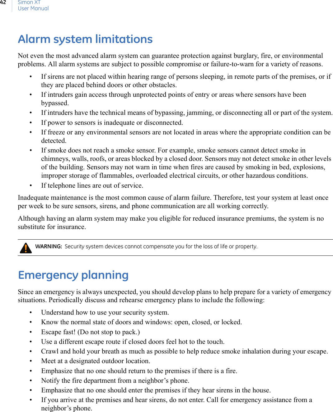 Simon XTUser Manual42Alarm system limitationsNot even the most advanced alarm system can guarantee protection against burglary, fire, or environmental problems. All alarm systems are subject to possible compromise or failure-to-warn for a variety of reasons.• If sirens are not placed within hearing range of persons sleeping, in remote parts of the premises, or if they are placed behind doors or other obstacles.• If intruders gain access through unprotected points of entry or areas where sensors have been bypassed.• If intruders have the technical means of bypassing, jamming, or disconnecting all or part of the system.• If power to sensors is inadequate or disconnected.• If freeze or any environmental sensors are not located in areas where the appropriate condition can be detected.• If smoke does not reach a smoke sensor. For example, smoke sensors cannot detect smoke in chimneys, walls, roofs, or areas blocked by a closed door. Sensors may not detect smoke in other levels of the building. Sensors may not warn in time when fires are caused by smoking in bed, explosions, improper storage of flammables, overloaded electrical circuits, or other hazardous conditions.• If telephone lines are out of service.Inadequate maintenance is the most common cause of alarm failure. Therefore, test your system at least once per week to be sure sensors, sirens, and phone communication are all working correctly.Although having an alarm system may make you eligible for reduced insurance premiums, the system is no substitute for insurance.Emergency planningSince an emergency is always unexpected, you should develop plans to help prepare for a variety of emergency situations. Periodically discuss and rehearse emergency plans to include the following:• Understand how to use your security system.• Know the normal state of doors and windows: open, closed, or locked.• Escape fast! (Do not stop to pack.)• Use a different escape route if closed doors feel hot to the touch.• Crawl and hold your breath as much as possible to help reduce smoke inhalation during your escape.• Meet at a designated outdoor location.• Emphasize that no one should return to the premises if there is a fire.• Notify the fire department from a neighbor’s phone.• Emphasize that no one should enter the premises if they hear sirens in the house.• If you arrive at the premises and hear sirens, do not enter. Call for emergency assistance from a neighbor’s phone. WARNING:  Security system devices cannot compensate you for the loss of life or property.