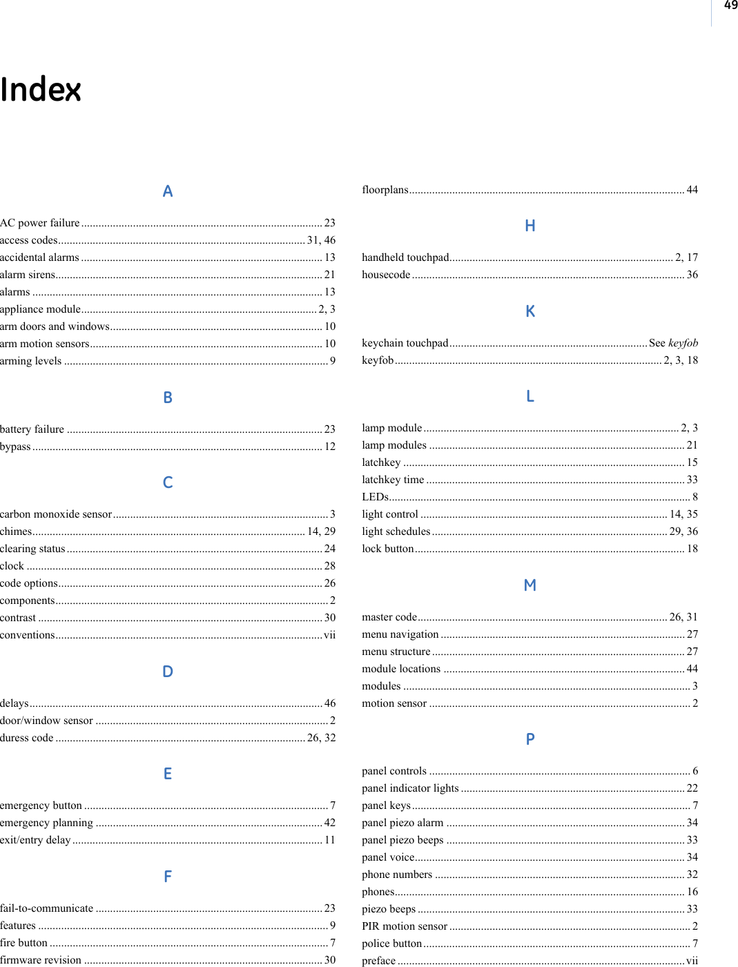 49IndexAAC power failure .................................................................................... 23access codes...................................................................................... 31, 46accidental alarms .................................................................................... 13alarm sirens............................................................................................. 21alarms ..................................................................................................... 13appliance module.................................................................................. 2, 3arm doors and windows.......................................................................... 10arm motion sensors................................................................................. 10arming levels ............................................................................................ 9Bbattery failure ......................................................................................... 23bypass ..................................................................................................... 12Ccarbon monoxide sensor........................................................................... 3chimes............................................................................................... 14, 29clearing status ......................................................................................... 24clock ....................................................................................................... 28code options............................................................................................ 26components............................................................................................... 2contrast ................................................................................................... 30conventions.............................................................................................viiDdelays...................................................................................................... 46door/window sensor ................................................................................. 2duress code ....................................................................................... 26, 32Eemergency button ..................................................................................... 7emergency planning ............................................................................... 42exit/entry delay ....................................................................................... 11Ffail-to-communicate ............................................................................... 23features ..................................................................................................... 9fire button ................................................................................................. 7firmware revision ................................................................................... 30floorplans................................................................................................ 44Hhandheld touchpad.............................................................................. 2, 17housecode ............................................................................................... 36Kkeychain touchpad..................................................................... See keyfobkeyfob............................................................................................. 2, 3, 18Llamp module ......................................................................................... 2, 3lamp modules ......................................................................................... 21latchkey .................................................................................................. 15latchkey time .......................................................................................... 33LEDs......................................................................................................... 8light control ...................................................................................... 14, 35light schedules .................................................................................. 29, 36lock button.............................................................................................. 18Mmaster code....................................................................................... 26, 31menu navigation ..................................................................................... 27menu structure ........................................................................................ 27module locations .................................................................................... 44modules .................................................................................................... 3motion sensor ........................................................................................... 2Ppanel controls ........................................................................................... 6panel indicator lights .............................................................................. 22panel keys ................................................................................................. 7panel piezo alarm ................................................................................... 34panel piezo beeps ................................................................................... 33panel voice.............................................................................................. 34phone numbers ....................................................................................... 32phones..................................................................................................... 16piezo beeps ............................................................................................. 33PIR motion sensor .................................................................................... 2police button ............................................................................................. 7preface .................................................................................................... vii