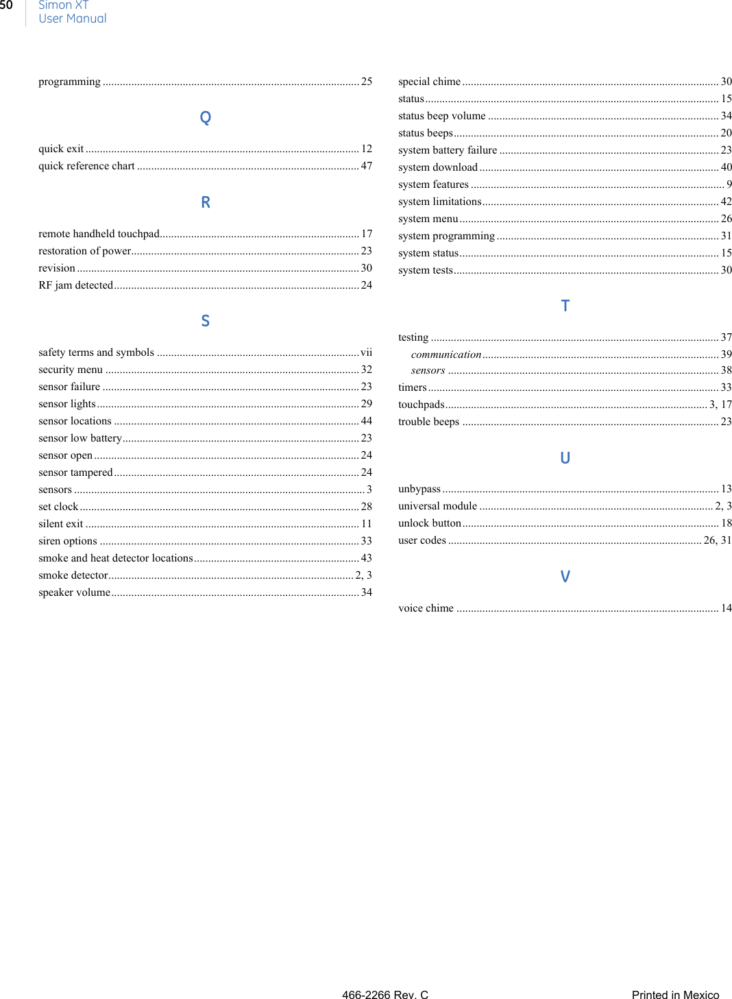 Simon XTUser Manual50programming .......................................................................................... 25Qquick exit ................................................................................................ 12quick reference chart .............................................................................. 47Rremote handheld touchpad...................................................................... 17restoration of power................................................................................ 23revision ................................................................................................... 30RF jam detected...................................................................................... 24Ssafety terms and symbols .......................................................................viisecurity menu ......................................................................................... 32sensor failure .......................................................................................... 23sensor lights............................................................................................ 29sensor locations ...................................................................................... 44sensor low battery................................................................................... 23sensor open ............................................................................................. 24sensor tampered...................................................................................... 24sensors ...................................................................................................... 3set clock.................................................................................................. 28silent exit ................................................................................................ 11siren options ........................................................................................... 33smoke and heat detector locations.......................................................... 43smoke detector...................................................................................... 2, 3speaker volume....................................................................................... 34special chime .......................................................................................... 30status....................................................................................................... 15status beep volume ................................................................................. 34status beeps............................................................................................. 20system battery failure ............................................................................. 23system download .................................................................................... 40system features ......................................................................................... 9system limitations................................................................................... 42system menu ........................................................................................... 26system programming .............................................................................. 31system status........................................................................................... 15system tests............................................................................................. 30Ttesting ..................................................................................................... 37communication................................................................................... 39sensors ............................................................................................... 38timers ...................................................................................................... 33touchpads............................................................................................ 3, 17trouble beeps .......................................................................................... 23Uunbypass ................................................................................................. 13universal module .................................................................................. 2, 3unlock button.......................................................................................... 18user codes ......................................................................................... 26, 31Vvoice chime ............................................................................................ 14466-2266 Rev. CPrinted in Mexico