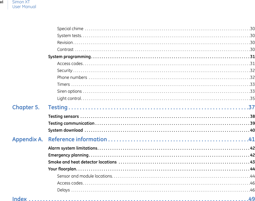 Simon XTUser ManualviSpecial chime . . . . . . . . . . . . . . . . . . . . . . . . . . . . . . . . . . . . . . . . . . . . . . . . . . . . . . . . . . . . . . . . . . . . . . . . . . . . . . . . . . . . . .30System tests. . . . . . . . . . . . . . . . . . . . . . . . . . . . . . . . . . . . . . . . . . . . . . . . . . . . . . . . . . . . . . . . . . . . . . . . . . . . . . . . . . . . . . . .30Revision . . . . . . . . . . . . . . . . . . . . . . . . . . . . . . . . . . . . . . . . . . . . . . . . . . . . . . . . . . . . . . . . . . . . . . . . . . . . . . . . . . . . . . . . . . . .30Contrast  . . . . . . . . . . . . . . . . . . . . . . . . . . . . . . . . . . . . . . . . . . . . . . . . . . . . . . . . . . . . . . . . . . . . . . . . . . . . . . . . . . . . . . . . . . .30System programming. . . . . . . . . . . . . . . . . . . . . . . . . . . . . . . . . . . . . . . . . . . . . . . . . . . . . . . . . . . . . . . . . . . . . . . . . . . 31Access codes. . . . . . . . . . . . . . . . . . . . . . . . . . . . . . . . . . . . . . . . . . . . . . . . . . . . . . . . . . . . . . . . . . . . . . . . . . . . . . . . . . . . . . .31Security . . . . . . . . . . . . . . . . . . . . . . . . . . . . . . . . . . . . . . . . . . . . . . . . . . . . . . . . . . . . . . . . . . . . . . . . . . . . . . . . . . . . . . . . . . . .32Phone numbers  . . . . . . . . . . . . . . . . . . . . . . . . . . . . . . . . . . . . . . . . . . . . . . . . . . . . . . . . . . . . . . . . . . . . . . . . . . . . . . . . . . . .32Timers  . . . . . . . . . . . . . . . . . . . . . . . . . . . . . . . . . . . . . . . . . . . . . . . . . . . . . . . . . . . . . . . . . . . . . . . . . . . . . . . . . . . . . . . . . . . . .33Siren options . . . . . . . . . . . . . . . . . . . . . . . . . . . . . . . . . . . . . . . . . . . . . . . . . . . . . . . . . . . . . . . . . . . . . . . . . . . . . . . . . . . . . . .33Light control. . . . . . . . . . . . . . . . . . . . . . . . . . . . . . . . . . . . . . . . . . . . . . . . . . . . . . . . . . . . . . . . . . . . . . . . . . . . . . . . . . . . . . . .35Chapter 5.   Testing . . . . . . . . . . . . . . . . . . . . . . . . . . . . . . . . . . . . . . . . . . . . . . . . . . . . . . . . . . . . . . . .37Testing sensors  . . . . . . . . . . . . . . . . . . . . . . . . . . . . . . . . . . . . . . . . . . . . . . . . . . . . . . . . . . . . . . . . . . . . . . . . . . . . . . . . 38Testing communication . . . . . . . . . . . . . . . . . . . . . . . . . . . . . . . . . . . . . . . . . . . . . . . . . . . . . . . . . . . . . . . . . . . . . . . . . 39System download  . . . . . . . . . . . . . . . . . . . . . . . . . . . . . . . . . . . . . . . . . . . . . . . . . . . . . . . . . . . . . . . . . . . . . . . . . . . . . . 40Appendix A.   Reference information . . . . . . . . . . . . . . . . . . . . . . . . . . . . . . . . . . . . . . . . . . . . . . . . . .41Alarm system limitations. . . . . . . . . . . . . . . . . . . . . . . . . . . . . . . . . . . . . . . . . . . . . . . . . . . . . . . . . . . . . . . . . . . . . . . . 42Emergency planning. . . . . . . . . . . . . . . . . . . . . . . . . . . . . . . . . . . . . . . . . . . . . . . . . . . . . . . . . . . . . . . . . . . . . . . . . . . . 42Smoke and heat detector locations  . . . . . . . . . . . . . . . . . . . . . . . . . . . . . . . . . . . . . . . . . . . . . . . . . . . . . . . . . . . . . . 43Your floorplan. . . . . . . . . . . . . . . . . . . . . . . . . . . . . . . . . . . . . . . . . . . . . . . . . . . . . . . . . . . . . . . . . . . . . . . . . . . . . . . . . . 44Sensor and module locations. . . . . . . . . . . . . . . . . . . . . . . . . . . . . . . . . . . . . . . . . . . . . . . . . . . . . . . . . . . . . . . . . . . . . . . .44Access codes. . . . . . . . . . . . . . . . . . . . . . . . . . . . . . . . . . . . . . . . . . . . . . . . . . . . . . . . . . . . . . . . . . . . . . . . . . . . . . . . . . . . . . .46Delays  . . . . . . . . . . . . . . . . . . . . . . . . . . . . . . . . . . . . . . . . . . . . . . . . . . . . . . . . . . . . . . . . . . . . . . . . . . . . . . . . . . . . . . . . . . . . .46Index  . . . . . . . . . . . . . . . . . . . . . . . . . . . . . . . . . . . . . . . . . . . . . . . . . . . . . . . . . . . . . . . . . . . . . . . . . . . . . .49