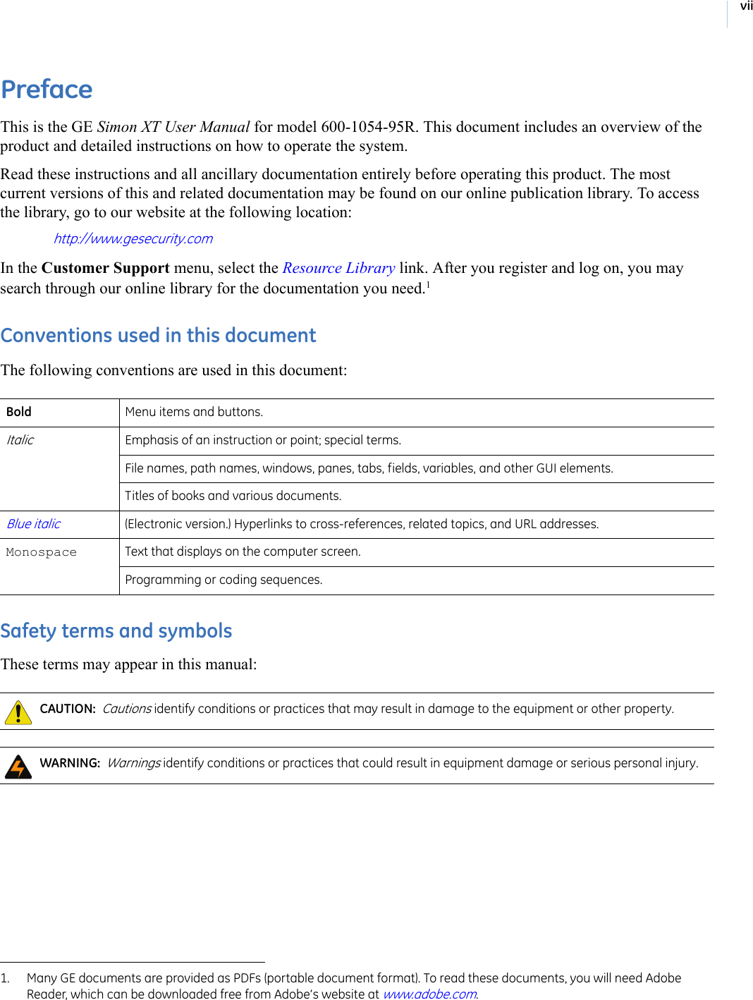 viiPrefaceThis is the GE Simon XT User Manual for model 600-1054-95R. This document includes an overview of the product and detailed instructions on how to operate the system.Read these instructions and all ancillary documentation entirely before operating this product. The most current versions of this and related documentation may be found on our online publication library. To access the library, go to our website at the following location: http://www.gesecurity.comIn the Customer Support menu, select the Resource Library link. After you register and log on, you may search through our online library for the documentation you need.1 Conventions used in this documentThe following conventions are used in this document: Safety terms and symbolsThese terms may appear in this manual: 1. Many GE documents are provided as PDFs (portable document format). To read these documents, you will need Adobe Reader, which can be downloaded free from Adobe’s website at www.adobe.com. Bold Menu items and buttons. ItalicEmphasis of an instruction or point; special terms.File names, path names, windows, panes, tabs, fields, variables, and other GUI elements. Titles of books and various documents. Blue italic(Electronic version.) Hyperlinks to cross-references, related topics, and URL addresses. Monospace  Text that displays on the computer screen. Programming or coding sequences. CAUTION:  Cautions identify conditions or practices that may result in damage to the equipment or other property.  WARNING:  Warnings identify conditions or practices that could result in equipment damage or serious personal injury.