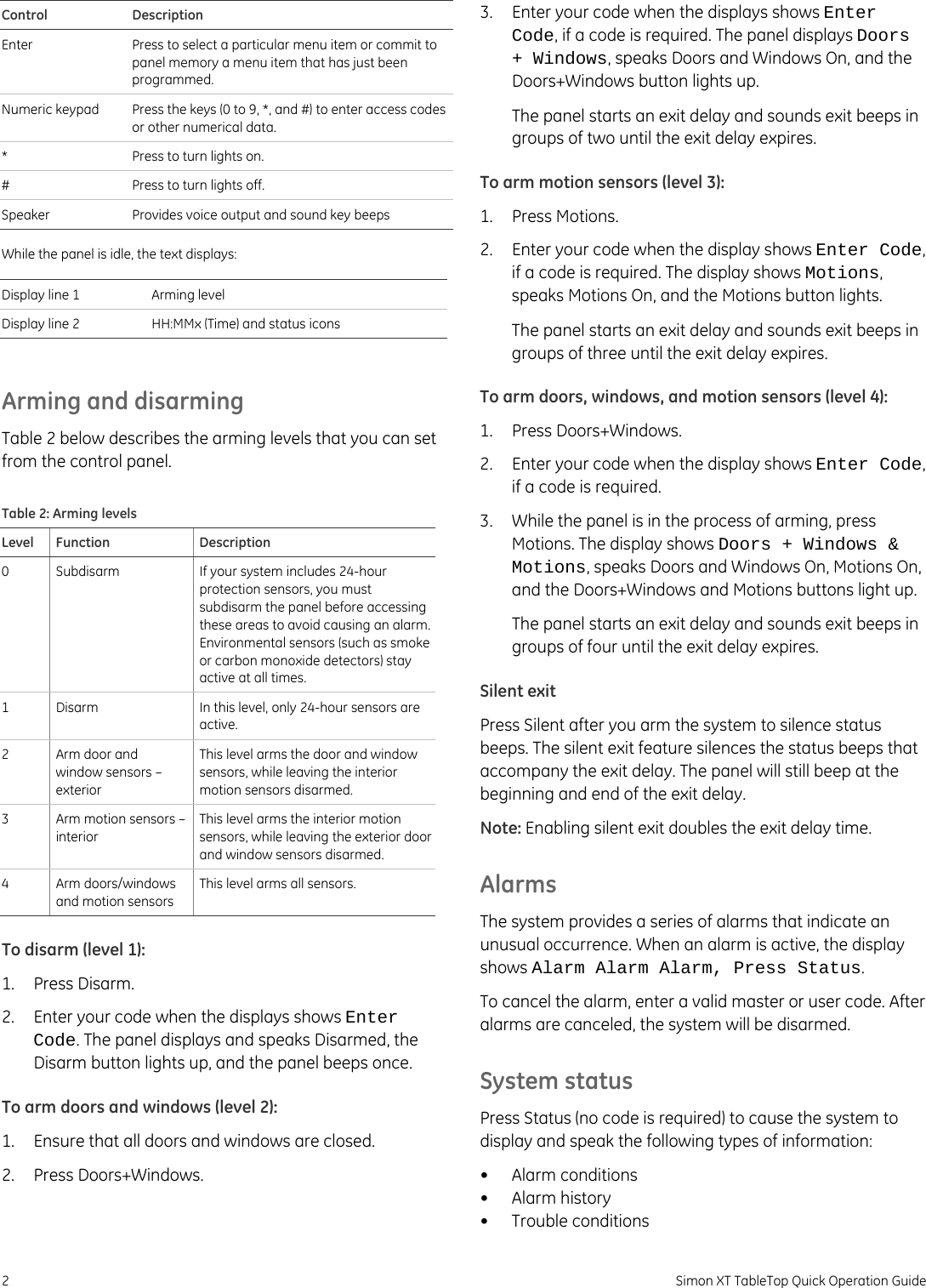 Control Description Enter  Press to select a particular menu item or commit to panel memory a menu item that has just been programmed. Numeric keypad  Press the keys (0 to 9, *, and #) to enter access codes or other numerical data. *  Press to turn lights on. #  Press to turn lights off. Speaker  Provides voice output and sound key beeps  While the panel is idle, the text displays:  Display line 1  Arming level Display line 2  HH:MMx (Time) and status icons  Arming and disarming Table 2 below describes the arming levels that you can set from the control panel. Table 2: Arming levels Level Function  Description 0  Subdisarm  If your system includes 24-hour protection sensors, you must subdisarm the panel before accessing these areas to avoid causing an alarm. Environmental sensors (such as smoke or carbon monoxide detectors) stay active at all times. 1 Disarm  In this level, only 24-hour sensors are active. 2  Arm door and window sensors – exterior This level arms the door and window sensors, while leaving the interior motion sensors disarmed. 3  Arm motion sensors – interior This level arms the interior motion sensors, while leaving the exterior door and window sensors disarmed. 4 Arm doors/windows and motion sensors This level arms all sensors. To disarm (level 1): 1. Press Disarm. 2.  Enter your code when the displays shows Enter Code. The panel displays and speaks Disarmed, the Disarm button lights up, and the panel beeps once. To arm doors and windows (level 2): 1.  Ensure that all doors and windows are closed. 2. Press Doors+Windows. 3.  Enter your code when the displays shows Enter Code, if a code is required. The panel displays Doors + Windows, speaks Doors and Windows On, and the Doors+Windows button lights up. The panel starts an exit delay and sounds exit beeps in groups of two until the exit delay expires. To arm motion sensors (level 3): 1. Press Motions. 2.  Enter your code when the display shows Enter Code, if a code is required. The display shows Motions, speaks Motions On, and the Motions button lights. The panel starts an exit delay and sounds exit beeps in groups of three until the exit delay expires. To arm doors, windows, and motion sensors (level 4): 1. Press Doors+Windows. 2.  Enter your code when the display shows Enter Code, if a code is required. 3.  While the panel is in the process of arming, press Motions. The display shows Doors + Windows &amp; Motions, speaks Doors and Windows On, Motions On, and the Doors+Windows and Motions buttons light up. The panel starts an exit delay and sounds exit beeps in groups of four until the exit delay expires. Silent exit Press Silent after you arm the system to silence status beeps. The silent exit feature silences the status beeps that accompany the exit delay. The panel will still beep at the beginning and end of the exit delay. Note: Enabling silent exit doubles the exit delay time. Alarms The system provides a series of alarms that indicate an unusual occurrence. When an alarm is active, the display shows Alarm Alarm Alarm, Press Status. To cancel the alarm, enter a valid master or user code. After alarms are canceled, the system will be disarmed. System status Press Status (no code is required) to cause the system to display and speak the following types of information: • Alarm conditions • Alarm history • Trouble conditions 2  Simon XT TableTop Quick Operation Guide 