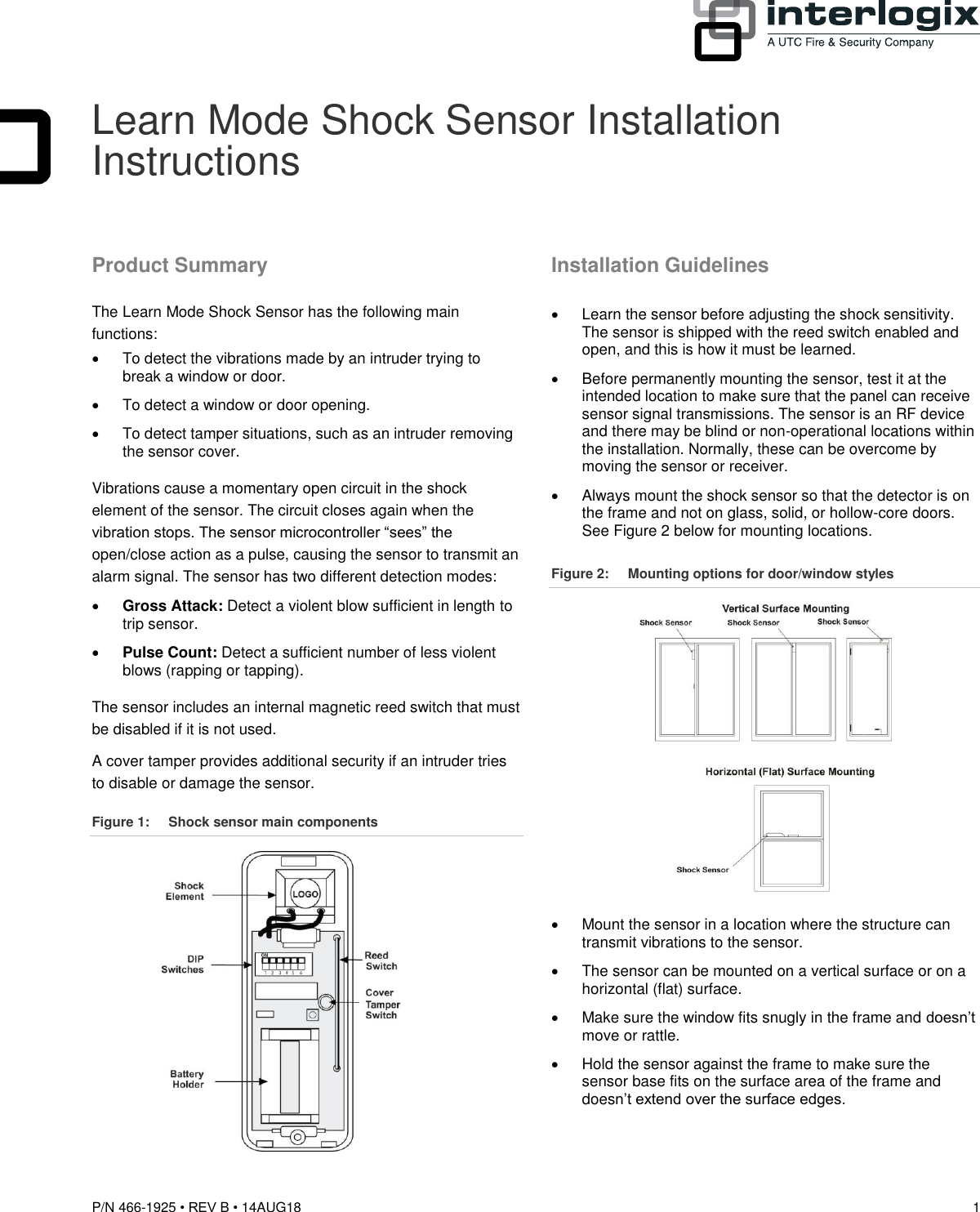 P/N 466-1925 • REV B • 14AUG18  1  Learn Mode Shock Sensor Installation Instructions Product Summary The Learn Mode Shock Sensor has the following main functions:   To detect the vibrations made by an intruder trying to break a window or door.   To detect a window or door opening.   To detect tamper situations, such as an intruder removing the sensor cover. Vibrations cause a momentary open circuit in the shock element of the sensor. The circuit closes again when the vibration stops. The sensor microcontroller “sees” the open/close action as a pulse, causing the sensor to transmit an alarm signal. The sensor has two different detection modes:  Gross Attack: Detect a violent blow sufficient in length to trip sensor.  Pulse Count: Detect a sufficient number of less violent blows (rapping or tapping). The sensor includes an internal magnetic reed switch that must be disabled if it is not used. A cover tamper provides additional security if an intruder tries to disable or damage the sensor. Figure 1:  Shock sensor main components  Installation Guidelines   Learn the sensor before adjusting the shock sensitivity. The sensor is shipped with the reed switch enabled and open, and this is how it must be learned.   Before permanently mounting the sensor, test it at the intended location to make sure that the panel can receive sensor signal transmissions. The sensor is an RF device and there may be blind or non-operational locations within the installation. Normally, these can be overcome by moving the sensor or receiver.   Always mount the shock sensor so that the detector is on the frame and not on glass, solid, or hollow-core doors. See Figure 2 below for mounting locations. Figure 2:  Mounting options for door/window styles    Mount the sensor in a location where the structure can transmit vibrations to the sensor.   The sensor can be mounted on a vertical surface or on a horizontal (flat) surface.   Make sure the window fits snugly in the frame and doesn’t move or rattle.   Hold the sensor against the frame to make sure the sensor base fits on the surface area of the frame and doesn’t extend over the surface edges.  