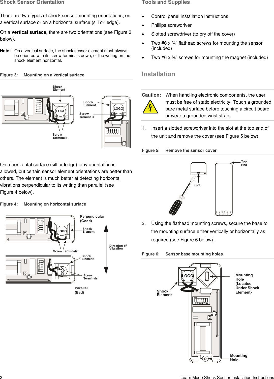 2   Learn Mode Shock Sensor Installation Instructions Shock Sensor Orientation There are two types of shock sensor mounting orientations; on a vertical surface or on a horizontal surface (sill or ledge). On a vertical surface, there are two orientations (see Figure 3 below). Note:   On a vertical surface, the shock sensor element must always be oriented with its screw terminals down, or the writing on the shock element horizontal. Figure 3:  Mounting on a vertical surface  On a horizontal surface (sill or ledge), any orientation is allowed, but certain sensor element orientations are better than others. The element is much better at detecting horizontal vibrations perpendicular to its writing than parallel (see Figure 4 below). Figure 4:  Mounting on horizontal surface  Tools and Supplies   Control panel installation instructions   Phillips screwdriver   Slotted screwdriver (to pry off the cover)   Two #6 x ¾&quot; flathead screws for mounting the sensor (included)   Two #6 x ⅝&quot; screws for mounting the magnet (included) Installation Caution:  When handling electronic components, the user must be free of static electricity. Touch a grounded, bare metal surface before touching a circuit board or wear a grounded wrist strap. 1.  Insert a slotted screwdriver into the slot at the top end of the unit and remove the cover (see Figure 5 below). Figure 5:  Remove the sensor cover  2.  Using the flathead mounting screws, secure the base to the mounting surface either vertically or horizontally as required (see Figure 6 below). Figure 6:  Sensor base mounting holes  