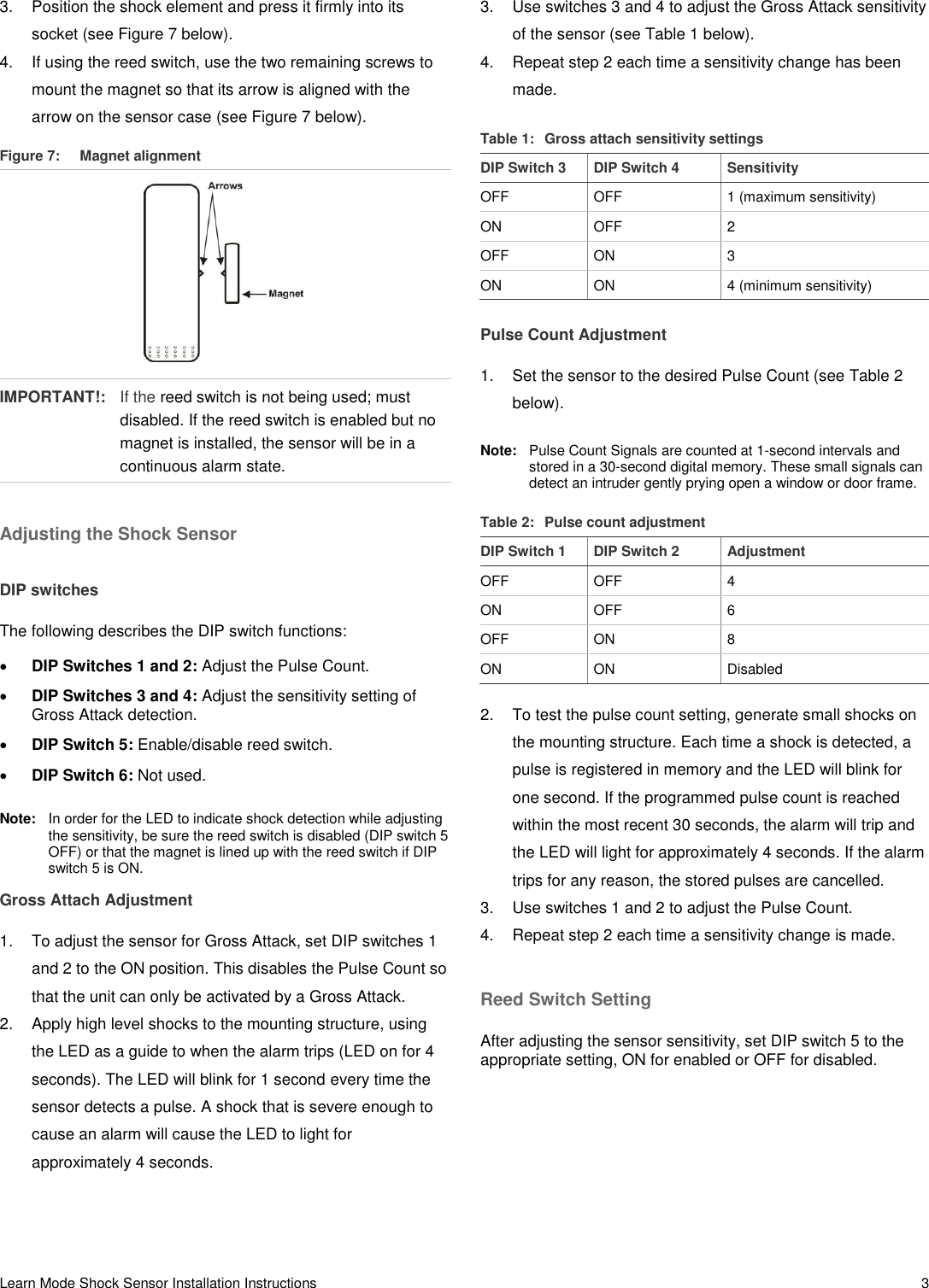 Learn Mode Shock Sensor Installation Instructions   3 3.  Position the shock element and press it firmly into its socket (see Figure 7 below). 4.  If using the reed switch, use the two remaining screws to mount the magnet so that its arrow is aligned with the arrow on the sensor case (see Figure 7 below). Figure 7:  Magnet alignment  IMPORTANT!:  If the reed switch is not being used; must disabled. If the reed switch is enabled but no magnet is installed, the sensor will be in a continuous alarm state. Adjusting the Shock Sensor DIP switches The following describes the DIP switch functions:  DIP Switches 1 and 2: Adjust the Pulse Count.  DIP Switches 3 and 4: Adjust the sensitivity setting of Gross Attack detection.  DIP Switch 5: Enable/disable reed switch.  DIP Switch 6: Not used. Note:  In order for the LED to indicate shock detection while adjusting the sensitivity, be sure the reed switch is disabled (DIP switch 5 OFF) or that the magnet is lined up with the reed switch if DIP switch 5 is ON. Gross Attach Adjustment 1.  To adjust the sensor for Gross Attack, set DIP switches 1 and 2 to the ON position. This disables the Pulse Count so that the unit can only be activated by a Gross Attack. 2.  Apply high level shocks to the mounting structure, using the LED as a guide to when the alarm trips (LED on for 4 seconds). The LED will blink for 1 second every time the sensor detects a pulse. A shock that is severe enough to cause an alarm will cause the LED to light for approximately 4 seconds. 3.  Use switches 3 and 4 to adjust the Gross Attack sensitivity of the sensor (see Table 1 below). 4.  Repeat step 2 each time a sensitivity change has been made. Table 1:  Gross attach sensitivity settings DIP Switch 3 DIP Switch 4 Sensitivity OFF OFF 1 (maximum sensitivity) ON OFF 2 OFF ON 3 ON ON 4 (minimum sensitivity) Pulse Count Adjustment 1.  Set the sensor to the desired Pulse Count (see Table 2 below). Note:   Pulse Count Signals are counted at 1-second intervals and stored in a 30-second digital memory. These small signals can detect an intruder gently prying open a window or door frame. Table 2:  Pulse count adjustment DIP Switch 1 DIP Switch 2 Adjustment OFF OFF 4 ON OFF 6 OFF ON 8 ON ON Disabled 2.  To test the pulse count setting, generate small shocks on the mounting structure. Each time a shock is detected, a pulse is registered in memory and the LED will blink for one second. If the programmed pulse count is reached within the most recent 30 seconds, the alarm will trip and the LED will light for approximately 4 seconds. If the alarm trips for any reason, the stored pulses are cancelled. 3.  Use switches 1 and 2 to adjust the Pulse Count. 4.  Repeat step 2 each time a sensitivity change is made. Reed Switch Setting After adjusting the sensor sensitivity, set DIP switch 5 to the appropriate setting, ON for enabled or OFF for disabled. 