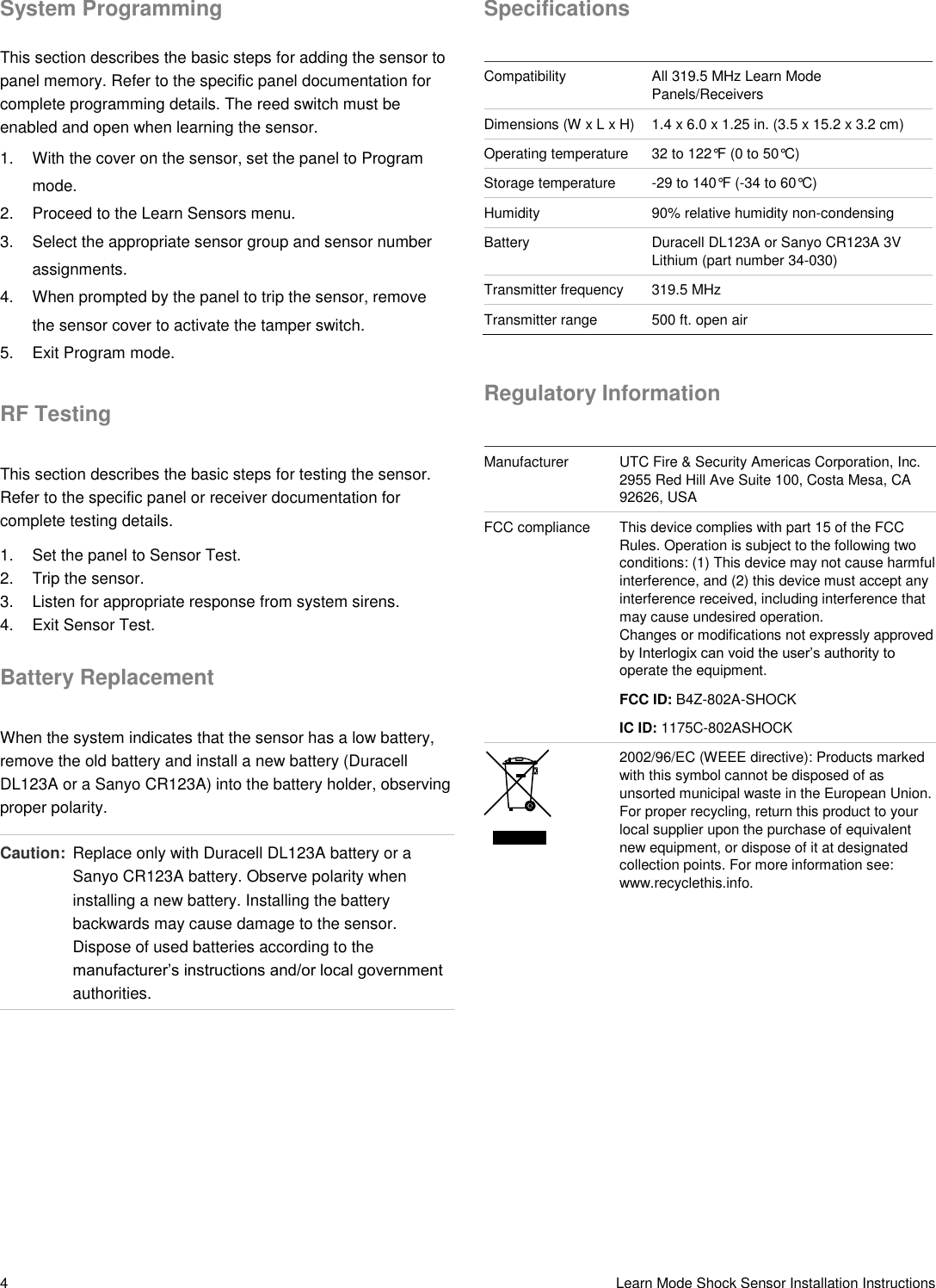 4   Learn Mode Shock Sensor Installation Instructions System Programming This section describes the basic steps for adding the sensor to panel memory. Refer to the specific panel documentation for complete programming details. The reed switch must be enabled and open when learning the sensor. 1.  With the cover on the sensor, set the panel to Program mode. 2.  Proceed to the Learn Sensors menu. 3.  Select the appropriate sensor group and sensor number assignments. 4.  When prompted by the panel to trip the sensor, remove the sensor cover to activate the tamper switch. 5.  Exit Program mode. RF Testing This section describes the basic steps for testing the sensor. Refer to the specific panel or receiver documentation for complete testing details. 1.  Set the panel to Sensor Test. 2.  Trip the sensor. 3.  Listen for appropriate response from system sirens. 4.  Exit Sensor Test. Battery Replacement When the system indicates that the sensor has a low battery, remove the old battery and install a new battery (Duracell DL123A or a Sanyo CR123A) into the battery holder, observing proper polarity. Caution:  Replace only with Duracell DL123A battery or a Sanyo CR123A battery. Observe polarity when installing a new battery. Installing the battery backwards may cause damage to the sensor. Dispose of used batteries according to the manufacturer’s instructions and/or local government authorities. Specifications  Compatibility All 319.5 MHz Learn Mode Panels/Receivers Dimensions (W x L x H) 1.4 x 6.0 x 1.25 in. (3.5 x 15.2 x 3.2 cm)  Operating temperature 32 to 122°F (0 to 50°C) Storage temperature -29 to 140°F (-34 to 60°C) Humidity 90% relative humidity non-condensing Battery Duracell DL123A or Sanyo CR123A 3V Lithium (part number 34-030) Transmitter frequency 319.5 MHz Transmitter range 500 ft. open air  Regulatory Information  Manufacturer UTC Fire &amp; Security Americas Corporation, Inc. 2955 Red Hill Ave Suite 100, Costa Mesa, CA 92626, USA FCC compliance This device complies with part 15 of the FCC Rules. Operation is subject to the following two conditions: (1) This device may not cause harmful interference, and (2) this device must accept any interference received, including interference that may cause undesired operation. Changes or modifications not expressly approved by Interlogix can void the user’s authority to operate the equipment.  FCC ID: B4Z-802A-SHOCK IC ID: 1175C-802ASHOCK  2002/96/EC (WEEE directive): Products marked with this symbol cannot be disposed of as unsorted municipal waste in the European Union. For proper recycling, return this product to your local supplier upon the purchase of equivalent new equipment, or dispose of it at designated collection points. For more information see: www.recyclethis.info. 